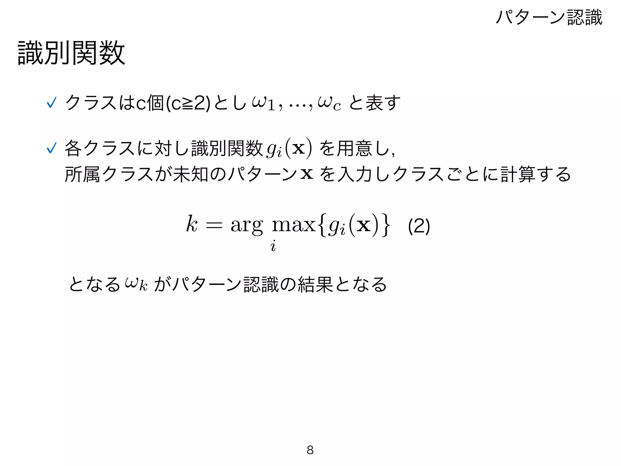識別関数
パターン認識
クラスはc個(c 2)とし !1, ..., !c と表す
各クラスに対し識別関数gi(x) を用意し,
所属クラスが未知のパターンx を入力しクラスごとに計算する
k = arg max
i
{gi(x)} (2)
となる !k がパターン認識の結果となる
8
 