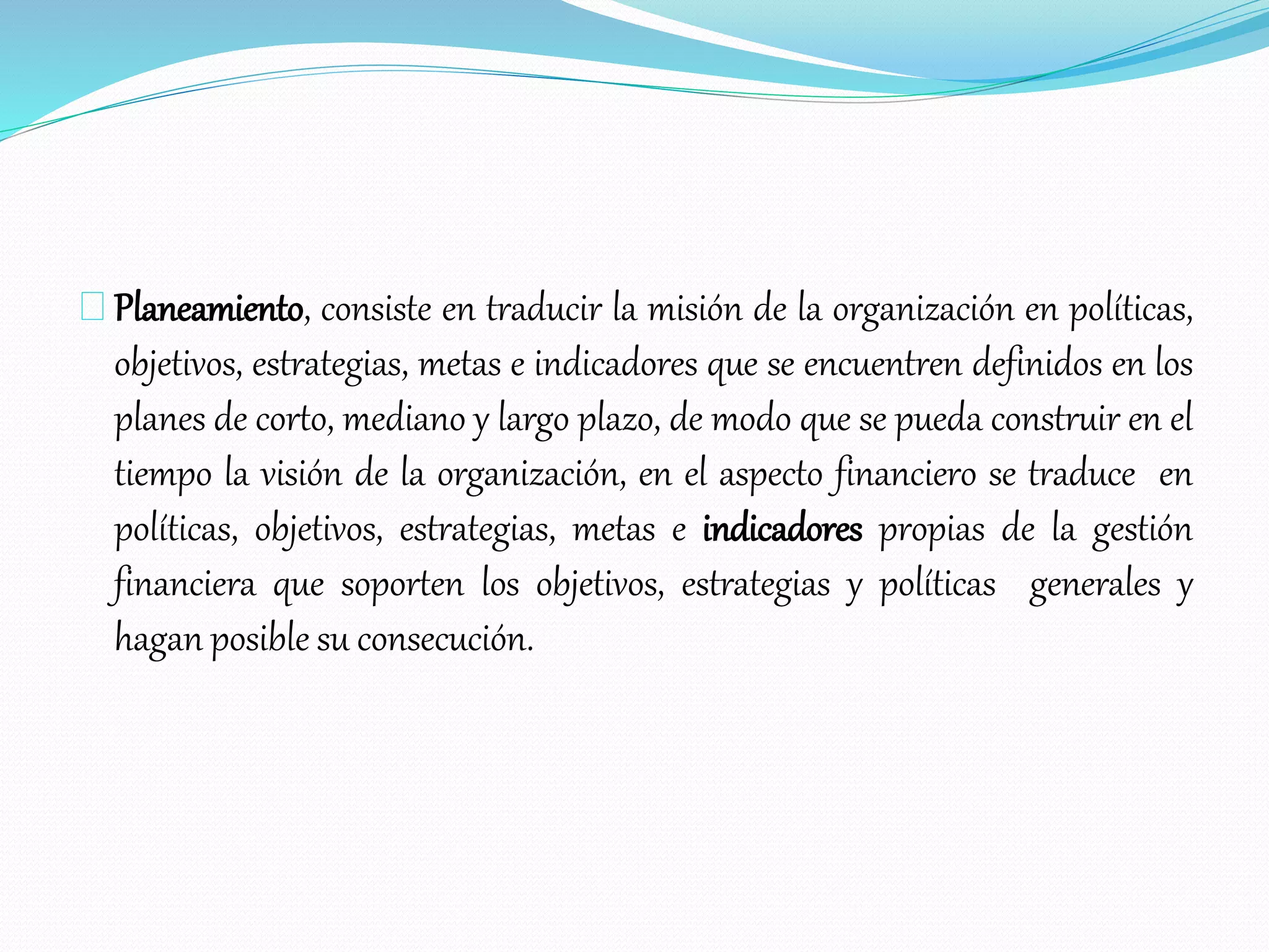 Planeamiento, consiste en traducir la misión de la organización en políticas,
objetivos, estrategias, metas e indicadores que se encuentren definidos en los
planes de corto, mediano y largo plazo, de modo que se pueda construir en el
tiempo la visión de la organización, en el aspecto financiero se traduce en
políticas, objetivos, estrategias, metas e indicadores propias de la gestión
financiera que soporten los objetivos, estrategias y políticas generales y
hagan posible su consecución.
 