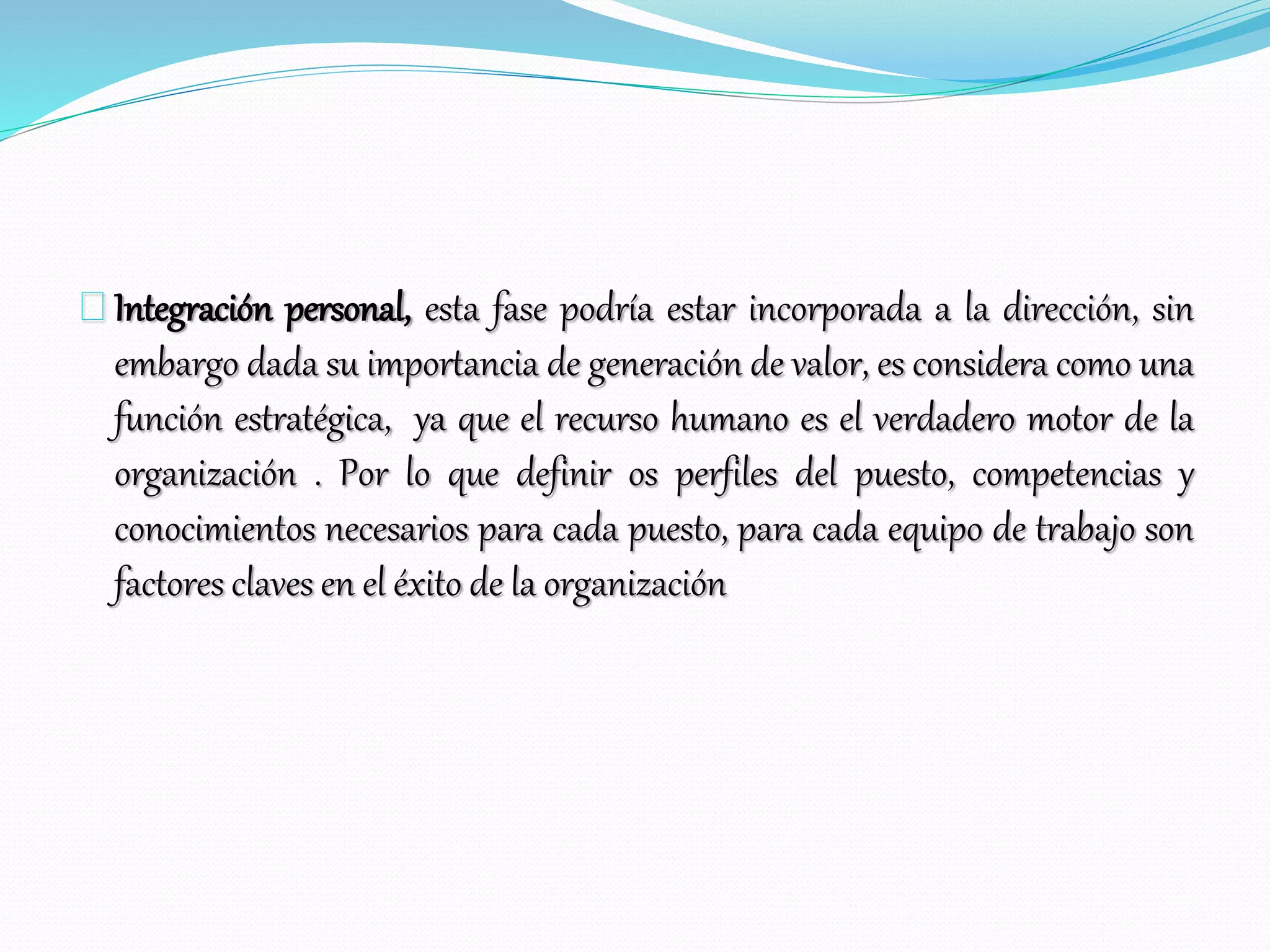 Integración personal, esta fase podría estar incorporada a la dirección, sin
embargo dada su importancia de generación de valor, es considera como una
función estratégica, ya que el recurso humano es el verdadero motor de la
organización . Por lo que definir os perfiles del puesto, competencias y
conocimientos necesarios para cada puesto, para cada equipo de trabajo son
factores claves en el éxito de la organización
 