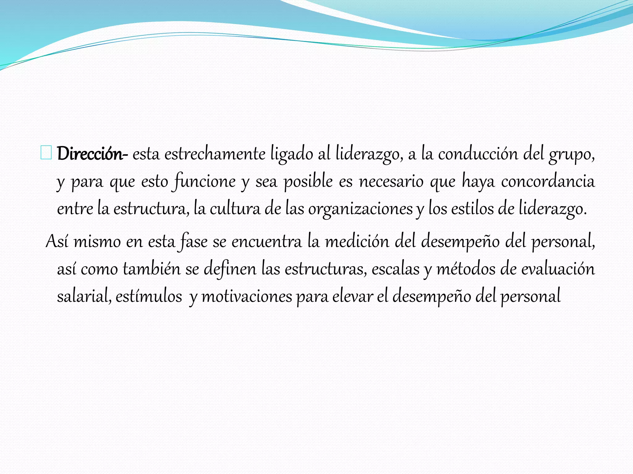 Dirección- esta estrechamente ligado al liderazgo, a la conducción del grupo,
y para que esto funcione y sea posible es necesario que haya concordancia
entre la estructura, la cultura de las organizaciones y los estilos de liderazgo.
Así mismo en esta fase se encuentra la medición del desempeño del personal,
así como también se definen las estructuras, escalas y métodos de evaluación
salarial, estímulos y motivaciones para elevar el desempeño del personal
 