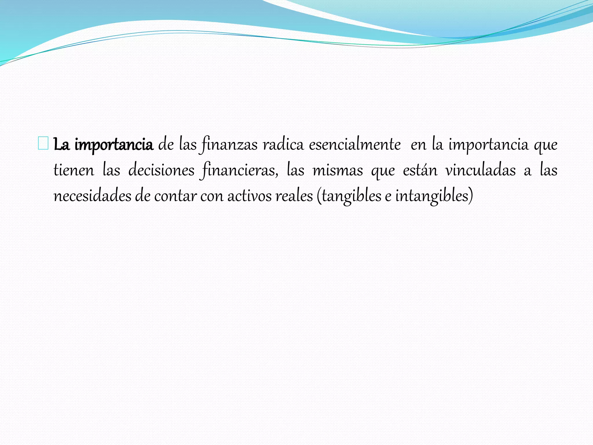 La importancia de las finanzas radica esencialmente en la importancia que
tienen las decisiones financieras, las mismas que están vinculadas a las
necesidades de contar con activos reales (tangibles e intangibles)
 