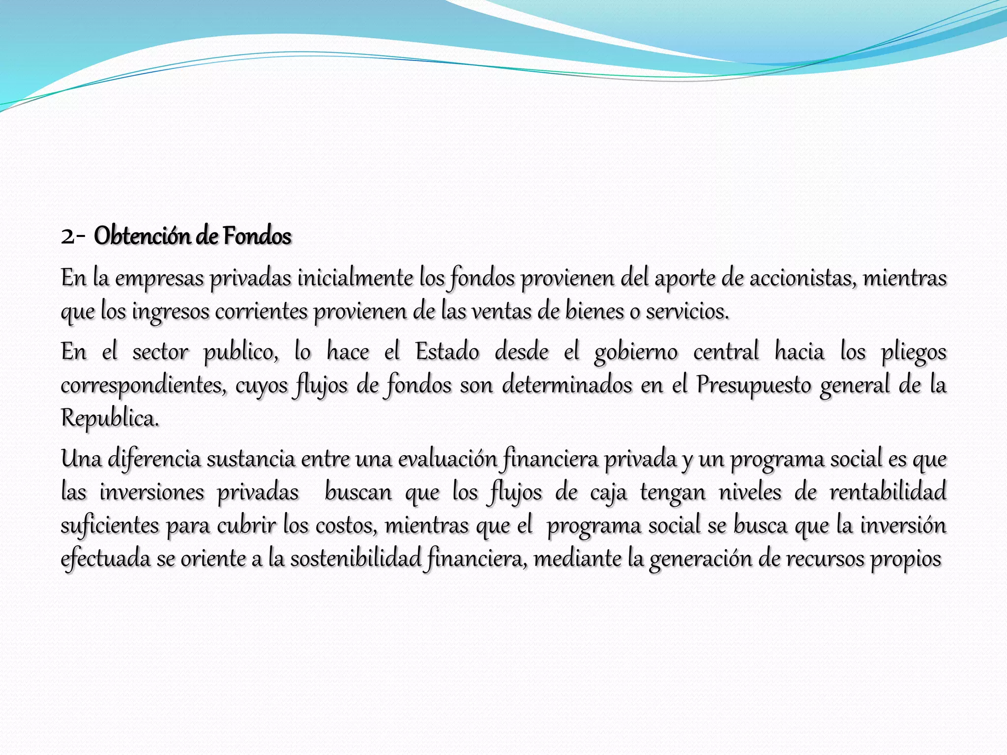 2- Obtenciónde Fondos
En la empresas privadas inicialmente los fondos provienen del aporte de accionistas, mientras
que los ingresos corrientes provienen de las ventas de bienes o servicios.
En el sector publico, lo hace el Estado desde el gobierno central hacia los pliegos
correspondientes, cuyos flujos de fondos son determinados en el Presupuesto general de la
Republica.
Una diferencia sustancia entre una evaluación financiera privada y un programa social es que
las inversiones privadas buscan que los flujos de caja tengan niveles de rentabilidad
suficientes para cubrir los costos, mientras que el programa social se busca que la inversión
efectuada se oriente a la sostenibilidad financiera, mediante la generación de recursos propios
 