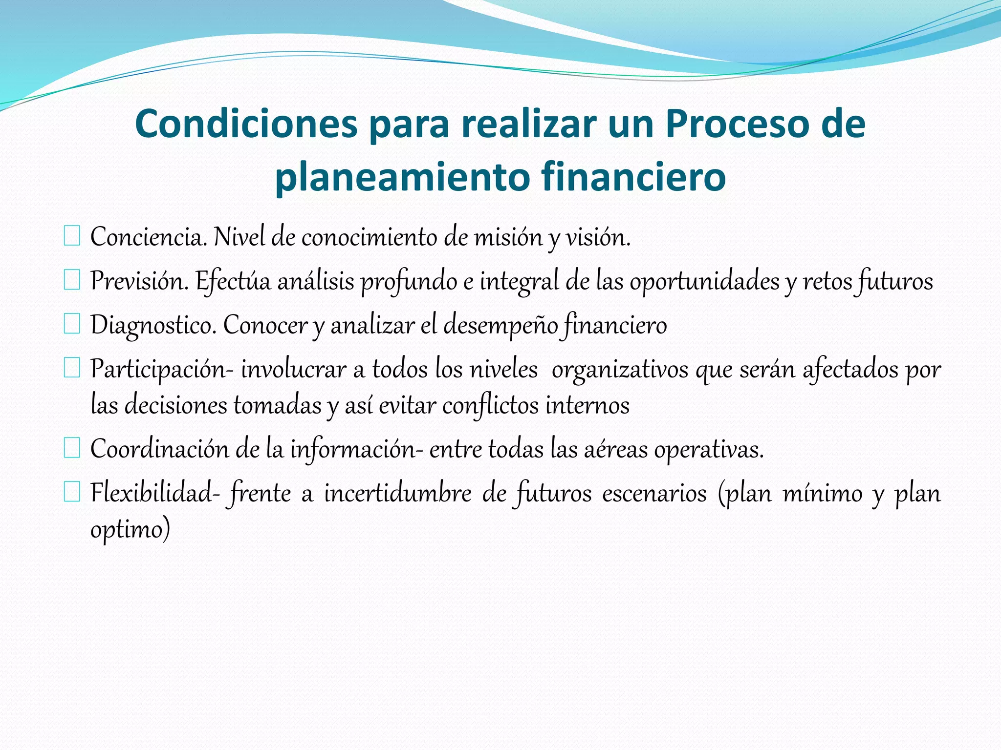 Condiciones para realizar un Proceso de
planeamiento financiero
Conciencia. Nivel de conocimiento de misión y visión.
Previsión. Efectúa análisis profundo e integral de las oportunidades y retos futuros
Diagnostico. Conocer y analizar el desempeño financiero
Participación- involucrar a todos los niveles organizativos que serán afectados por
las decisiones tomadas y así evitar conflictos internos
Coordinación de la información- entre todas las aéreas operativas.
Flexibilidad- frente a incertidumbre de futuros escenarios (plan mínimo y plan
optimo)
 