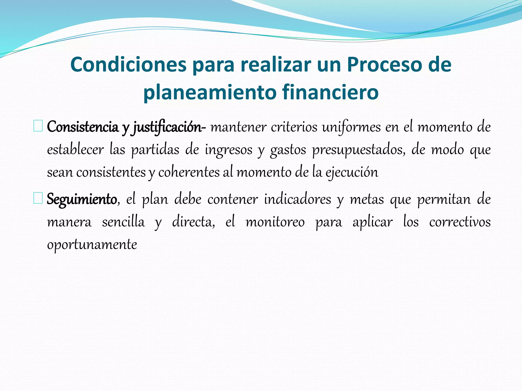 Condiciones para realizar un Proceso de
planeamiento financiero
Consistencia y justificación- mantener criterios uniformes en el momento de
establecer las partidas de ingresos y gastos presupuestados, de modo que
sean consistentes y coherentes al momento de la ejecución
Seguimiento, el plan debe contener indicadores y metas que permitan de
manera sencilla y directa, el monitoreo para aplicar los correctivos
oportunamente
 