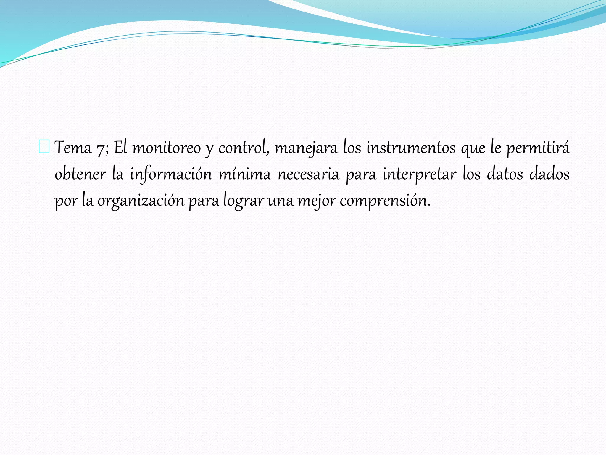 Tema 7; El monitoreo y control, manejara los instrumentos que le permitirá
obtener la información mínima necesaria para interpretar los datos dados
por la organización para lograr una mejor comprensión.
 