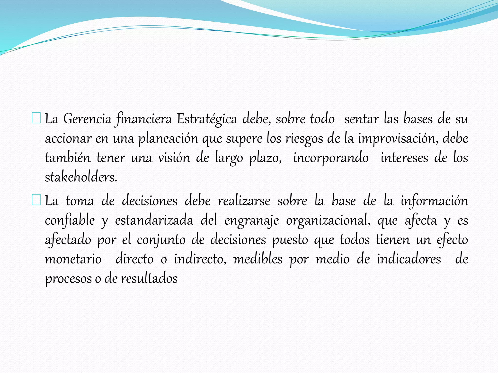 La Gerencia financiera Estratégica debe, sobre todo sentar las bases de su
accionar en una planeación que supere los riesgos de la improvisación, debe
también tener una visión de largo plazo, incorporando intereses de los
stakeholders.
La toma de decisiones debe realizarse sobre la base de la información
confiable y estandarizada del engranaje organizacional, que afecta y es
afectado por el conjunto de decisiones puesto que todos tienen un efecto
monetario directo o indirecto, medibles por medio de indicadores de
procesos o de resultados
 