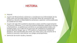 HISTORIA
 HistoriA
 A partir del Renacimiento comienzan a considerarse las enfermedades de los
niños como una actividad médica y se escriben libros de orientación más
pediátrica. Durante la Edad Moderna comienzan a aparecer centros dedicados
al cuidado de los niños.
 A partir del siglo XIX la pediatría desarrolla su base científica especialmente
en Francia y Alemania, y se crean los primeros hospitales modernos en Europa
y Norteamérica. La pediatría se convierte en una especialidad médica con
entidad propia. En el siglo XX fue precursor de la Pediatría en España don
Andrés Martínez Vargas, que en 1915 publicó su fundamental Tratado de
Pediatría, obra insustituible para tener una visión clara y de conjunto de la
Pediatría conocida y ejercida por sus colegas contemporáneos.
 Definición de recién nacido y neonato.
 