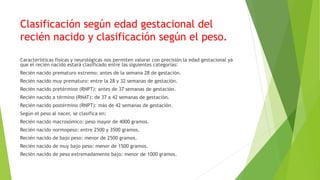 Clasificación según edad gestacional del
recién nacido y clasificación según el peso.
Características físicas y neurológicas nos permiten valorar con precisión la edad gestacional ya
que el recién nacido estará clasificado entre las siguientes categorías:
Recién nacido prematuro extremo: antes de la semana 28 de gestación.
Recién nacido muy prematuro: entre la 28 y 32 semanas de gestación.
Recién nacido pretérmino (RNPT): antes de 37 semanas de gestación.
Recién nacido a término (RNAT): de 37 a 42 semanas de gestación.
Recién nacido postérmino (RNPT): más de 42 semanas de gestación.
Según el peso al nacer, se clasifica en:
Recién nacido macrosómico: peso mayor de 4000 gramos.
Recién nacido normopeso: entre 2500 y 3500 gramos.
Recién nacido de bajo peso: menor de 2500 gramos.
Recién nacido de muy bajo peso: menor de 1500 gramos.
Recién nacido de peso extremadamente bajo: menor de 1000 gramos.
 
