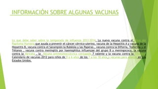 INFORMACIÓN SOBRE ALGUNAS VACUNAS
Lo que debe saber sobre la temporada de influenza 2013-2014. La nueva vacuna contra el Virus del
Papiloma Humano que ayuda a prevenir el cáncer cérvico-uterino, vacuna de la Hepatitis A y vacuna de la
Hepatitis B, vacuna contra el Sarampión la Rubéola y las Paperas , vacuna contra la Difteria, Tosferina y el
Tétanos , vacuna contra meningitis por haemophilus influenzae del grupo B y meningococo, la vacuna
contra la Varicela , la Vacuna antineumoccóccica conjugada 7 valente y la vacuna contra la Tifoidea.
Calendario de vacunas 2012 para niños de 0 a 6 años de los 7 a los 18 años y vacunas para adultos en Los
Estados Unidos.
 