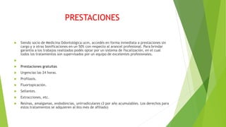 PRESTACIONES
 Siendo socio de Medicina Odontológica ucm, accedés en forma inmediata a prestaciones sin
cargo y a otras bonificaciones en un 50% con respecto al arancel profesional. Para brindar
garantía a los trabajos realizados podés optar por un sistema de fiscalización, en el cual
todos los tratamientos son supervisados por un equipo de excelentes profesionales.

 Prestaciones gratuitas
 Urgencias las 24 horas.
 Profilaxis.
 Fluortopicación.
 Sellantes.
 Extracciones, etc.
 Resinas, amalgamas, endodoncias, unirradiculares (3 por año acumulables. Los derechos para
estos tratamientos se adquieren al 6to mes de afiliado)
 