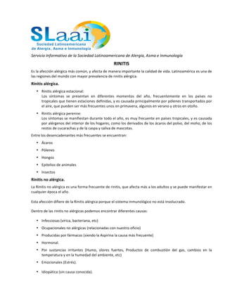  
Servicio	
  Informativo	
  de	
  la	
  Sociedad	
  Latinoamericana	
  de	
  Alergia,	
  Asma	
  e	
  Inmunología	
  	
  
RINITIS	
  
Es	
  la	
  afección	
  alérgica	
  más	
  común,	
  y	
  afecta	
  de	
  manera	
  importante	
  la	
  calidad	
  de	
  vida.	
  Latinoamérica	
  es	
  una	
  de	
  
las	
  regiones	
  del	
  mundo	
  con	
  mayor	
  prevalencia	
  de	
  rinitis	
  alérgica.	
  	
  
Rinitis	
  alérgica.	
  
• Rinitis	
  alérgica	
  estacional:	
  
Los	
   síntomas	
   se	
   presentan	
   en	
   diferentes	
   momentos	
   del	
   año,	
   frecuentemente	
   en	
   los	
   países	
   no	
  
tropicales	
  que	
  tienen	
  estaciones	
  definidas,	
  y	
  es	
  causada	
  principalmente	
  por	
  pólenes	
  transportados	
  por	
  
el	
  aire,	
  que	
  pueden	
  ser	
  más	
  frecuentes	
  unos	
  en	
  primavera,	
  algunos	
  en	
  verano	
  y	
  otros	
  en	
  otoño.	
  	
  
• Rinitis	
  alérgica	
  perenne:	
  
Los	
  síntomas	
  se	
  manifiestan	
  durante	
  todo	
  el	
  año,	
  es	
  muy	
  frecuente	
  en	
  países	
  tropicales,	
  y	
  es	
  causada	
  
por	
  alérgenos	
  del	
  interior	
  de	
  los	
  hogares,	
  como	
  los	
  derivados	
  de	
  los	
  ácaros	
  del	
  polvo,	
  del	
  moho,	
  de	
  los	
  
restos	
  de	
  cucarachas	
  y	
  de	
  la	
  caspa	
  y	
  saliva	
  de	
  mascotas.	
  
Entre	
  los	
  desencadenantes	
  más	
  frecuentes	
  se	
  encuentran:	
  
• Ácaros	
  
• Pólenes	
  
• Hongos	
  
• Epitelios	
  de	
  animales	
  
• Insectos	
  
Rinitis	
  no	
  alérgica.	
  
La	
  Rinitis	
  no	
  alérgica	
  es	
  una	
  forma	
  frecuente	
  de	
  rinitis,	
  que	
  afecta	
  más	
  a	
  los	
  adultos	
  y	
  se	
  puede	
  manifestar	
  en	
  
cualquier	
  época	
  el	
  año.	
  
	
  
Esta	
  afección	
  difiere	
  de	
  la	
  Rinitis	
  alérgica	
  porque	
  el	
  sistema	
  inmunológico	
  no	
  está	
  involucrado.	
  
Dentro	
  de	
  las	
  rinitis	
  no	
  alérgicas	
  podemos	
  encontrar	
  diferentes	
  causas:	
  
• Infecciosas	
  (vírica,	
  bacteriana,	
  etc)	
  
• Ocupacionales	
  no	
  alérgicas	
  (relacionadas	
  con	
  nuestro	
  oficio)	
  
• Producidas	
  por	
  fármacos	
  (siendo	
  la	
  Aspirina	
  la	
  causa	
  más	
  frecuente)	
  
• Hormonal.	
  
• Por	
   sustancias	
   irritantes	
   (Humo,	
   olores	
   fuertes,	
   Productos	
   de	
   combustión	
   del	
   gas,	
   cambios	
   en	
   la	
  
temperatura	
  y	
  en	
  la	
  humedad	
  del	
  ambiente,	
  etc)	
  
• Emocionales	
  (Estrés).	
  
• Idiopática	
  (sin	
  causa	
  conocida).	
  
 