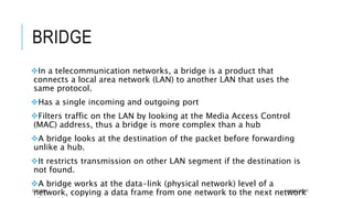 BRIDGE
In a telecommunication networks, a bridge is a product that
connects a local area network (LAN) to another LAN that uses the
same protocol.
Has a single incoming and outgoing port
Filters traffic on the LAN by looking at the Media Access Control
(MAC) address, thus a bridge is more complex than a hub
A bridge looks at the destination of the packet before forwarding
unlike a hub.
It restricts transmission on other LAN segment if the destination is
not found.
A bridge works at the data-link (physical network) level of a
network, copying a data frame from one network to the next network07/01/2015 AKMALCIKMAT
 