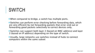 SWITCH
When compared to bridge, a switch has multiple ports.
Switches can perform error checking before forwarding data, which
are very efficient by not forwarding packets that error-end out or
forwarding good packets selectively to correct devices only.
Switches can support both layer 2 (based on MAC address) and layer
3 (based on IP address) depending on the type of switch.
Usually, large networks use switches instead of hubs to connect
computers within the same subset
07/01/2015 AKMALCIKMAT
 