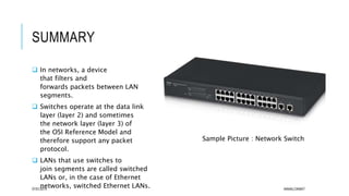 SUMMARY
 In networks, a device
that filters and
forwards packets between LAN
segments.
 Switches operate at the data link
layer (layer 2) and sometimes
the network layer (layer 3) of
the OSI Reference Model and
therefore support any packet
protocol.
 LANs that use switches to
join segments are called switched
LANs or, in the case of Ethernet
networks, switched Ethernet LANs.07/01/2015 AKMALCIKMAT
Sample Picture : Network Switch
 