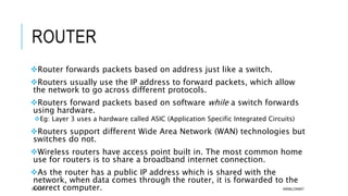 ROUTER
Router forwards packets based on address just like a switch.
Routers usually use the IP address to forward packets, which allow
the network to go across different protocols.
Routers forward packets based on software while a switch forwards
using hardware.
Eg: Layer 3 uses a hardware called ASIC (Application Specific Integrated Circuits)
Routers support different Wide Area Network (WAN) technologies but
switches do not.
Wireless routers have access point built in. The most common home
use for routers is to share a broadband internet connection.
As the router has a public IP address which is shared with the
network, when data comes through the router, it is forwarded to the
correct computer.07/01/2015 AKMALCIKMAT
 