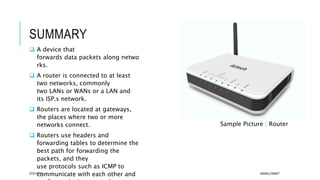 SUMMARY
 A device that
forwards data packets along netwo
rks.
 A router is connected to at least
two networks, commonly
two LANs or WANs or a LAN and
its ISP.s network.
 Routers are located at gateways,
the places where two or more
networks connect.
 Routers use headers and
forwarding tables to determine the
best path for forwarding the
packets, and they
use protocols such as ICMP to
communicate with each other and07/01/2015 AKMALCIKMAT
Sample Picture : Router
 