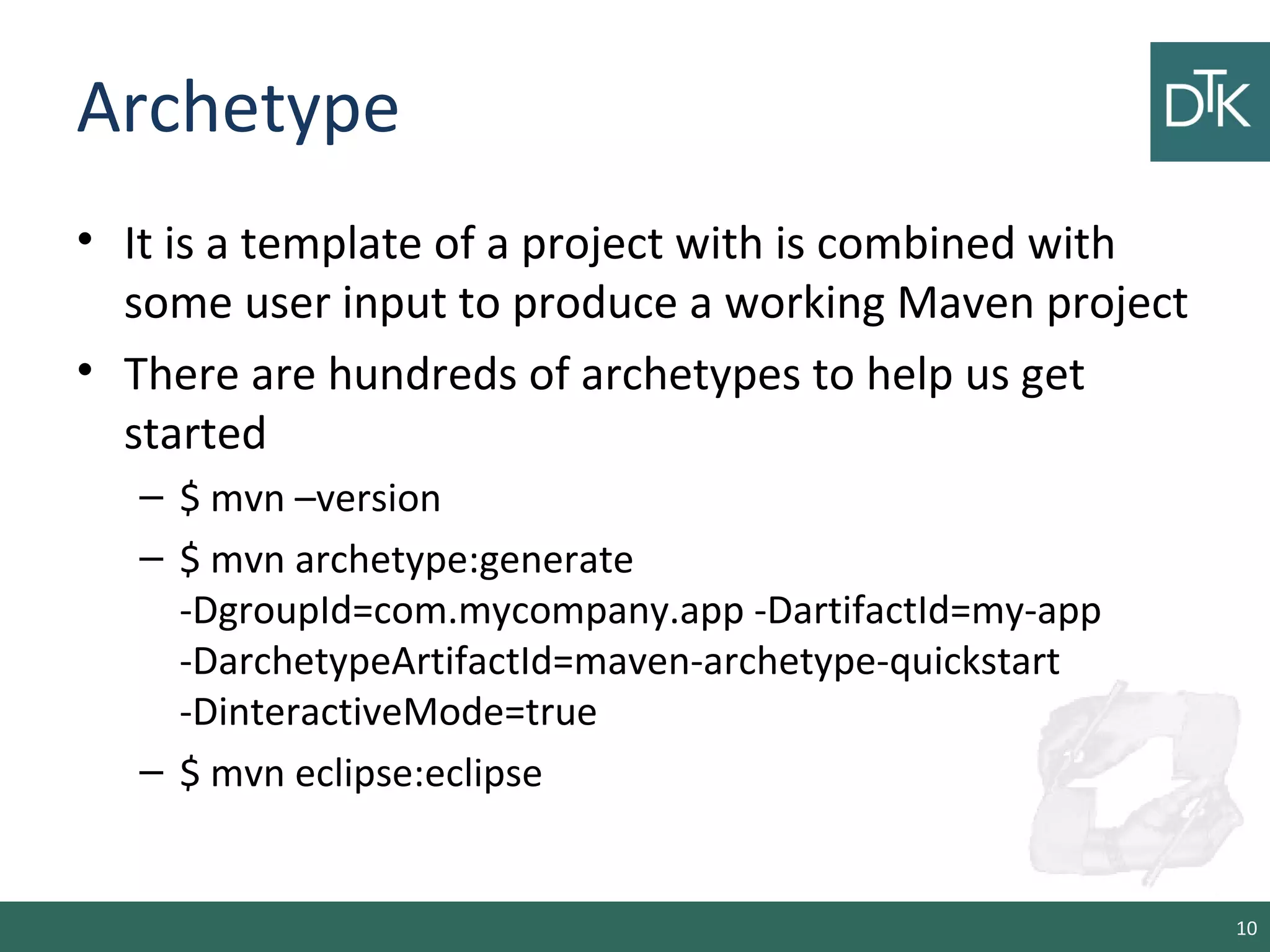Archetype
• It is a template of a project with is combined with
some user input to produce a working Maven project
• There are hundreds of archetypes to help us get
started
– $ mvn –version
– $ mvn archetype:generate
-DgroupId=com.mycompany.app -DartifactId=my-app
-DarchetypeArtifactId=maven-archetype-quickstart
-DinteractiveMode=true
– $ mvn eclipse:eclipse
10
 