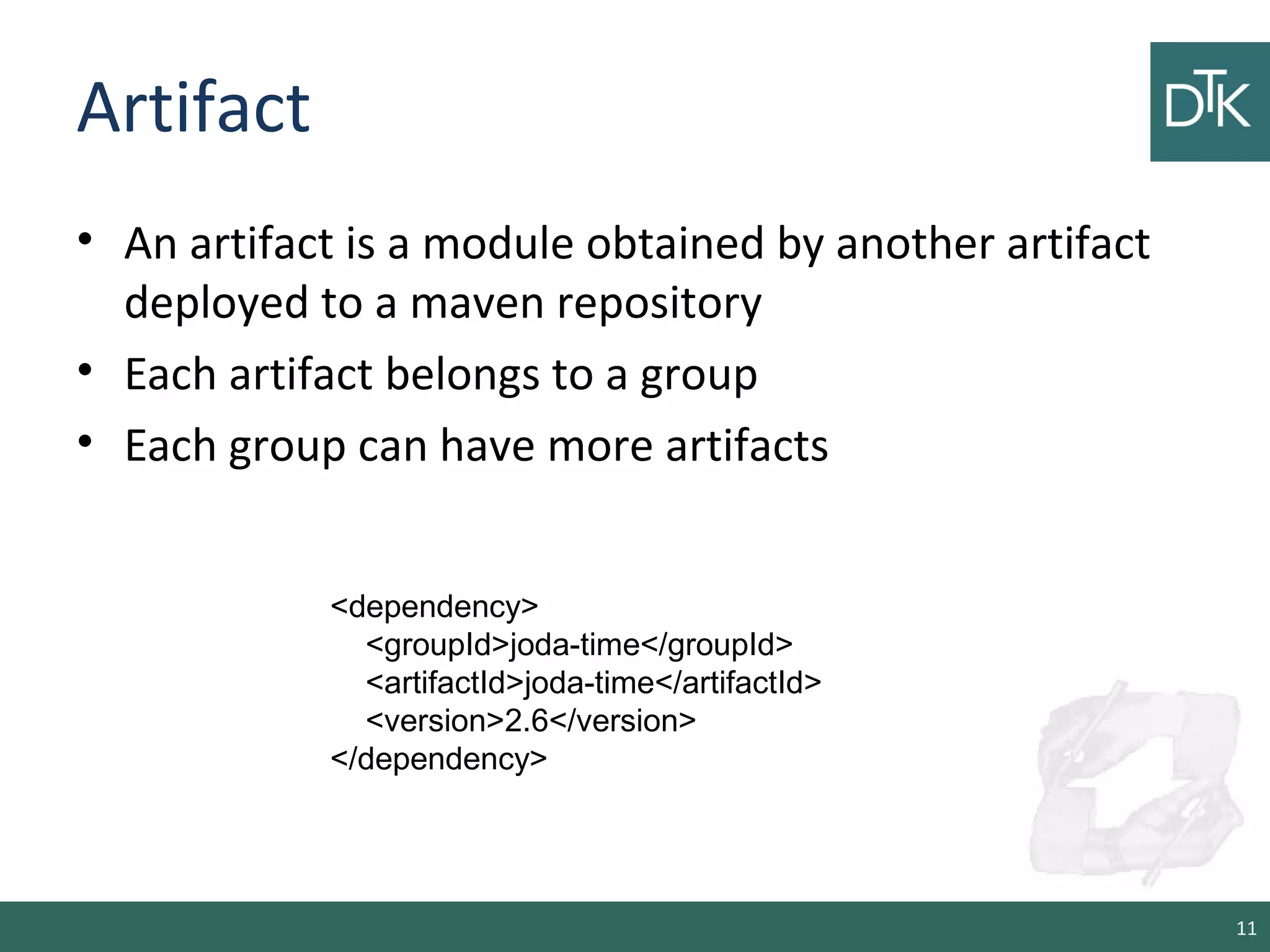 Artifact
• An artifact is a module obtained by another artifact
deployed to a maven repository
• Each artifact belongs to a group
• Each group can have more artifacts
11
<dependency>
<groupId>joda-time</groupId>
<artifactId>joda-time</artifactId>
<version>2.6</version>
</dependency>
 