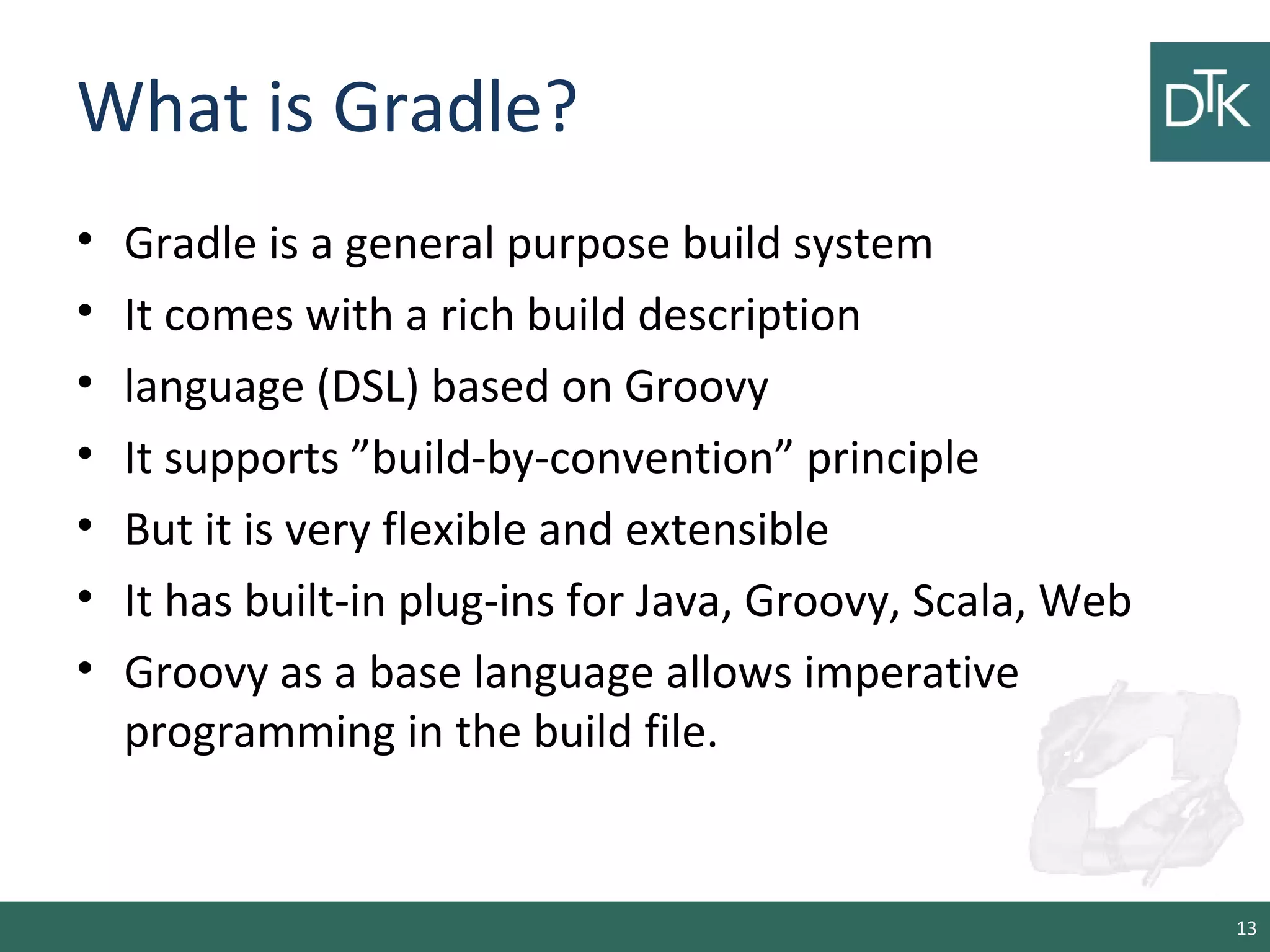 What is Gradle?
• Gradle is a general purpose build system
• It comes with a rich build description
• language (DSL) based on Groovy
• It supports ”build-by-convention” principle
• But it is very flexible and extensible
• It has built-in plug-ins for Java, Groovy, Scala, Web
• Groovy as a base language allows imperative
programming in the build file.
13
 