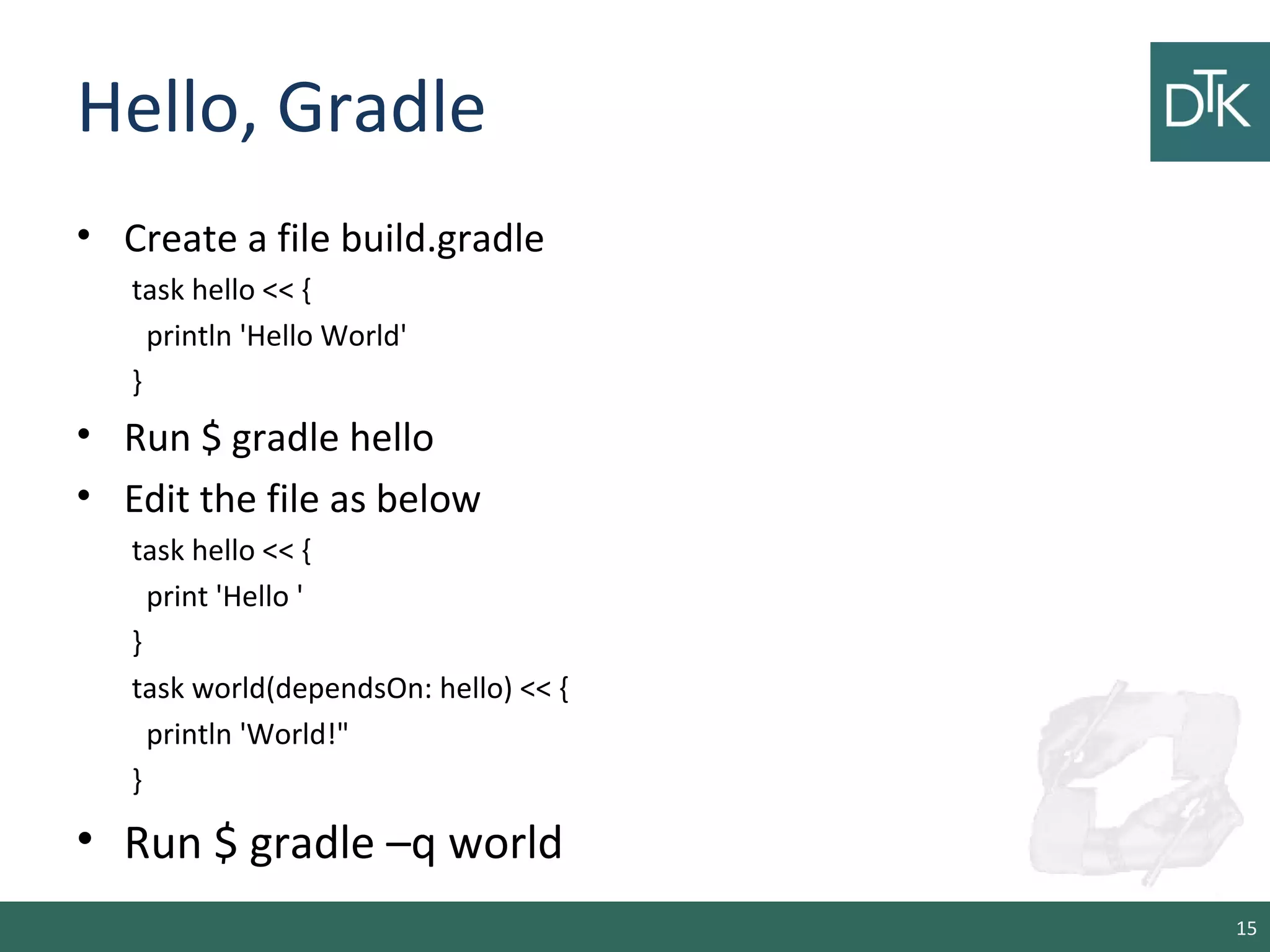 Hello, Gradle
• Create a file build.gradle
task hello << {
println 'Hello World'
}
• Run $ gradle hello
• Edit the file as below
task hello << {
print 'Hello '
}
task world(dependsOn: hello) << {
println 'World!"
}
• Run $ gradle –q world
15
 