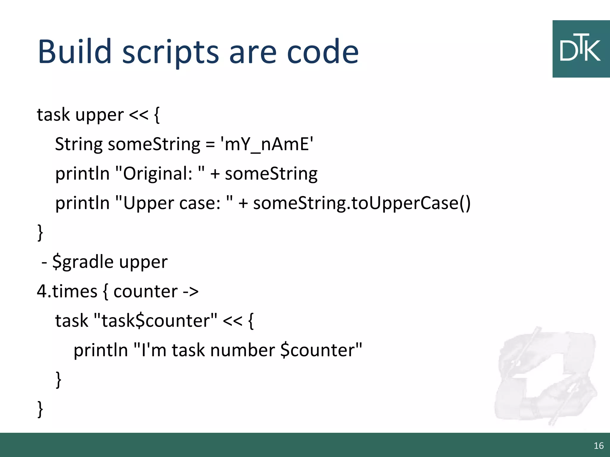 Build scripts are code
task upper << {
String someString = 'mY_nAmE'
println "Original: " + someString
println "Upper case: " + someString.toUpperCase()
}
- $gradle upper
4.times { counter ->
task "task$counter" << {
println "I'm task number $counter"
}
}
16
 