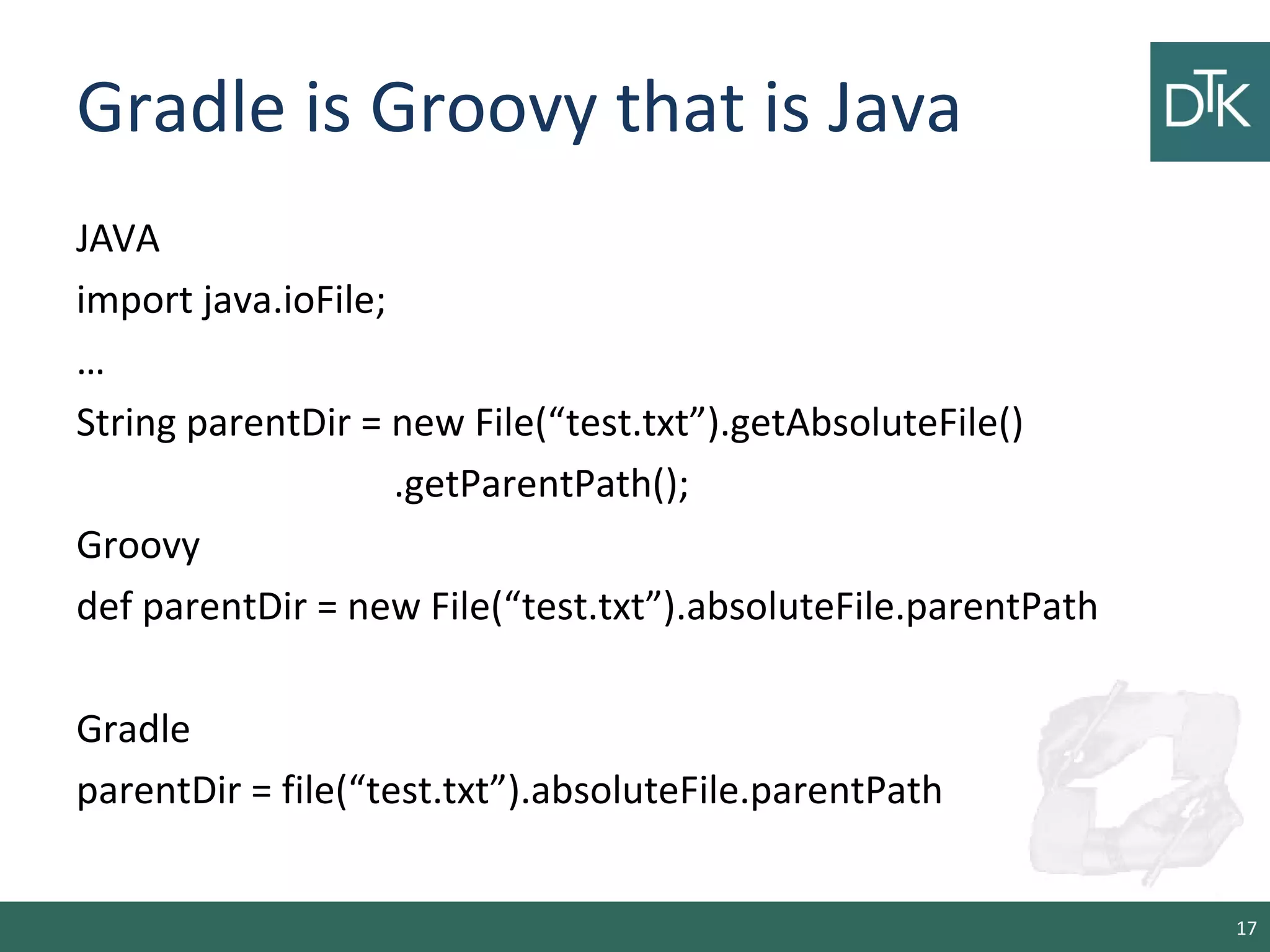 Gradle is Groovy that is Java
JAVA
import java.ioFile;
…
String parentDir = new File(“test.txt”).getAbsoluteFile()
.getParentPath();
Groovy
def parentDir = new File(“test.txt”).absoluteFile.parentPath
Gradle
parentDir = file(“test.txt”).absoluteFile.parentPath
17
 