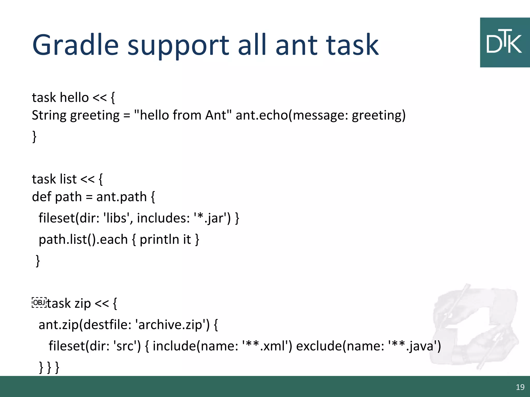 Gradle support all ant task
task hello << {
String greeting = "hello from Ant" ant.echo(message: greeting)
}
task list << {
def path = ant.path {
fileset(dir: 'libs', includes: '*.jar') }
path.list().each { println it }
}
￼task zip << {
ant.zip(destfile: 'archive.zip') {
fileset(dir: 'src') { include(name: '**.xml') exclude(name: '**.java')
} } }
19
 