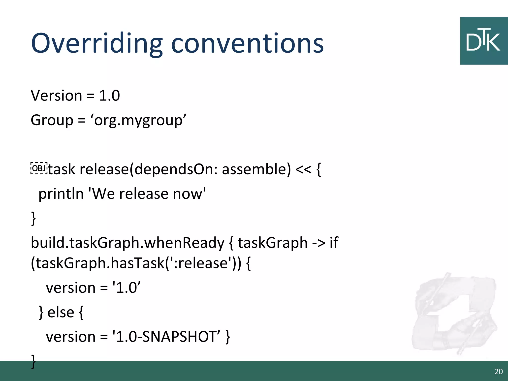 Overriding conventions
Version = 1.0
Group = ‘org.mygroup’
￼task release(dependsOn: assemble) << {
println 'We release now'
}
build.taskGraph.whenReady { taskGraph -> if
(taskGraph.hasTask(':release')) {
version = '1.0’
} else {
version = '1.0-SNAPSHOT’ }
} 20
 