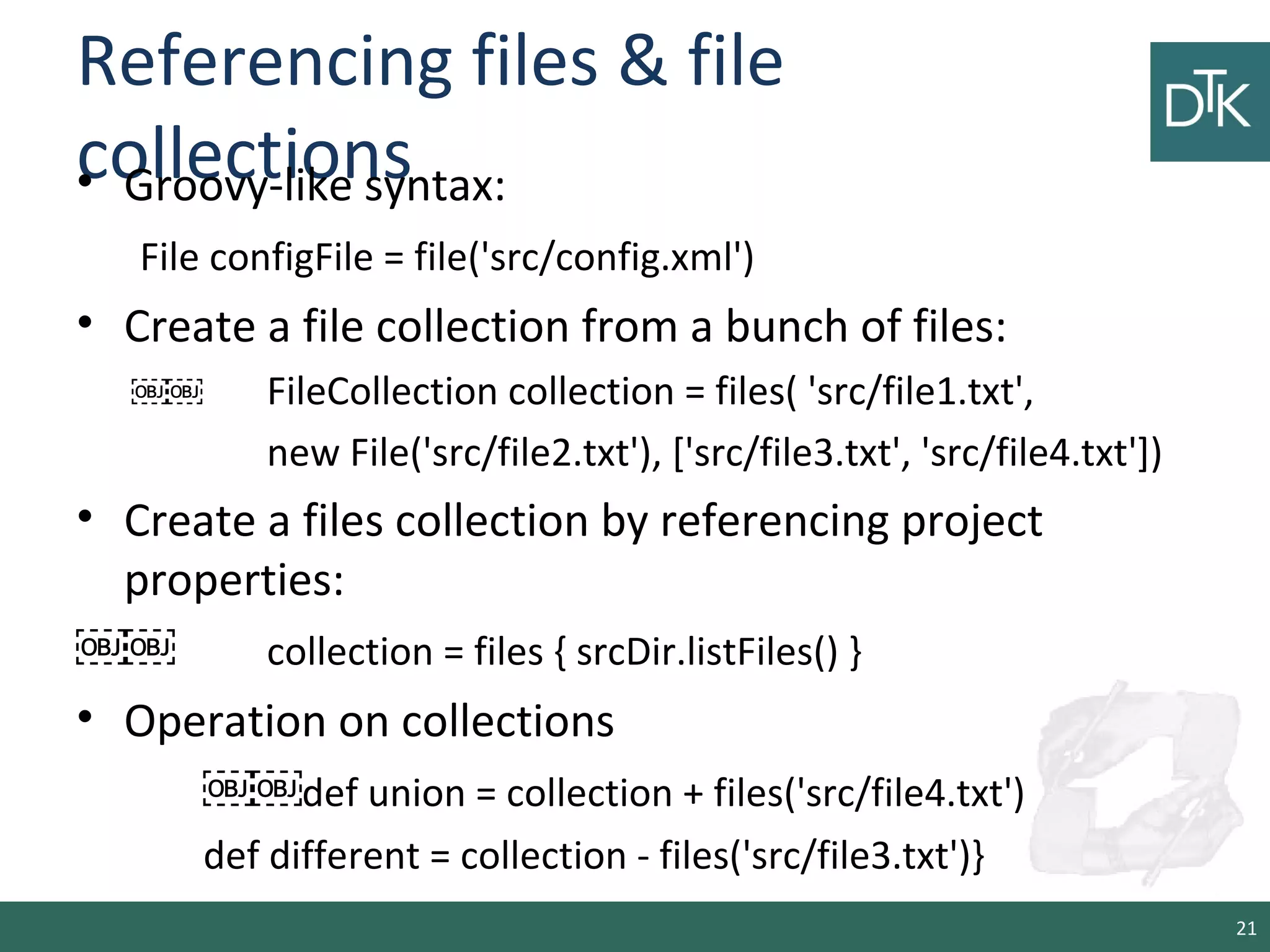 Referencing files & file
collections• Groovy-like syntax:
File configFile = file('src/config.xml')
• Create a file collection from a bunch of files:
￼￼ FileCollection collection = files( 'src/file1.txt',
new File('src/file2.txt'), ['src/file3.txt', 'src/file4.txt'])
• Create a files collection by referencing project
properties:
￼￼ collection = files { srcDir.listFiles() }
• Operation on collections
￼￼def union = collection + files('src/file4.txt')
def different = collection - files('src/file3.txt')}
21
 