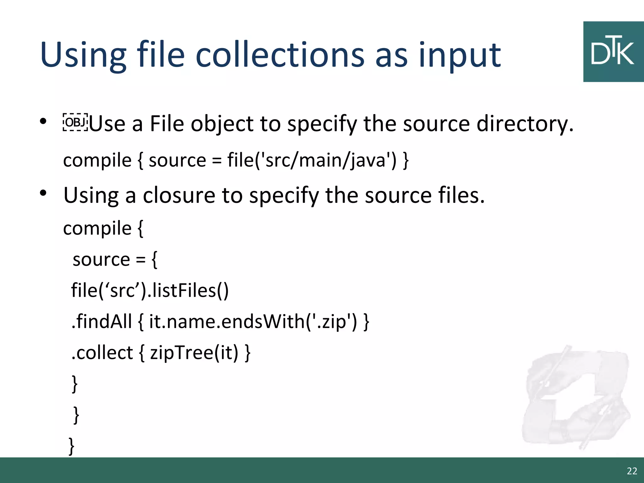 Using file collections as input
• ￼Use a File object to specify the source directory.
compile { source = file('src/main/java') }
• Using a closure to specify the source files.
compile {
source = {
file(‘src’).listFiles()
.findAll { it.name.endsWith('.zip') }
.collect { zipTree(it) }
}
}
}
22
 