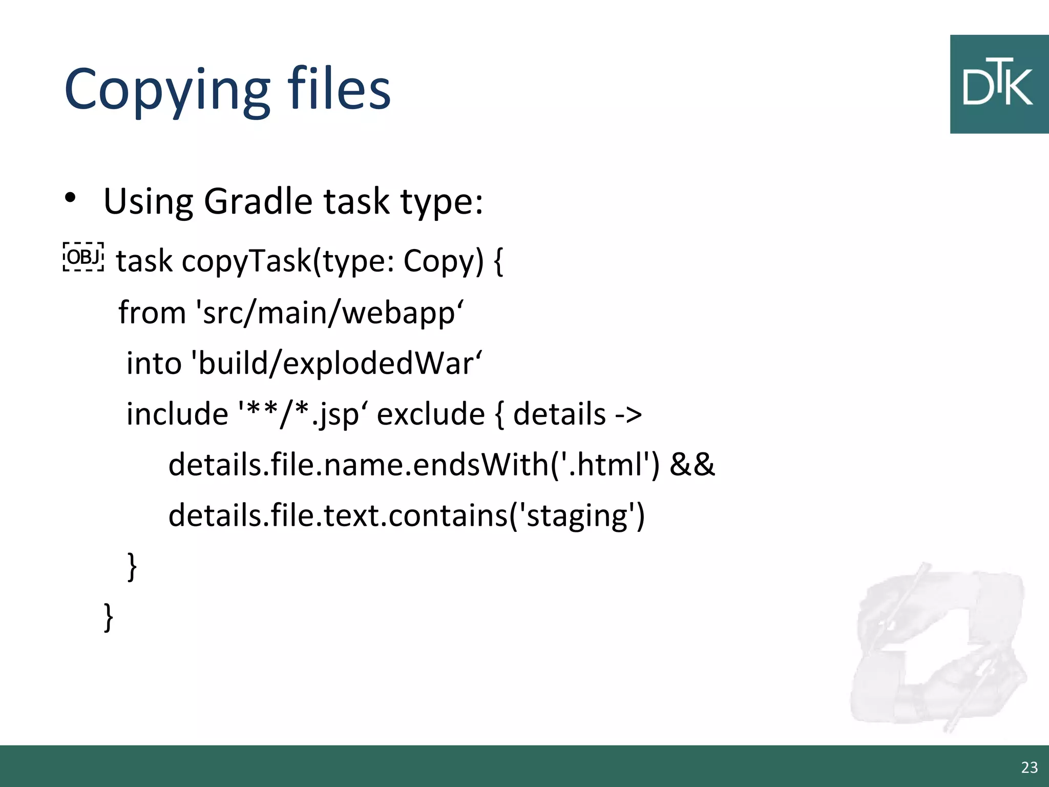 Copying files
• Using Gradle task type:
￼ task copyTask(type: Copy) {
from 'src/main/webapp‘
into 'build/explodedWar‘
include '**/*.jsp‘ exclude { details ->
details.file.name.endsWith('.html') &&
details.file.text.contains('staging')
}
}
23
 
