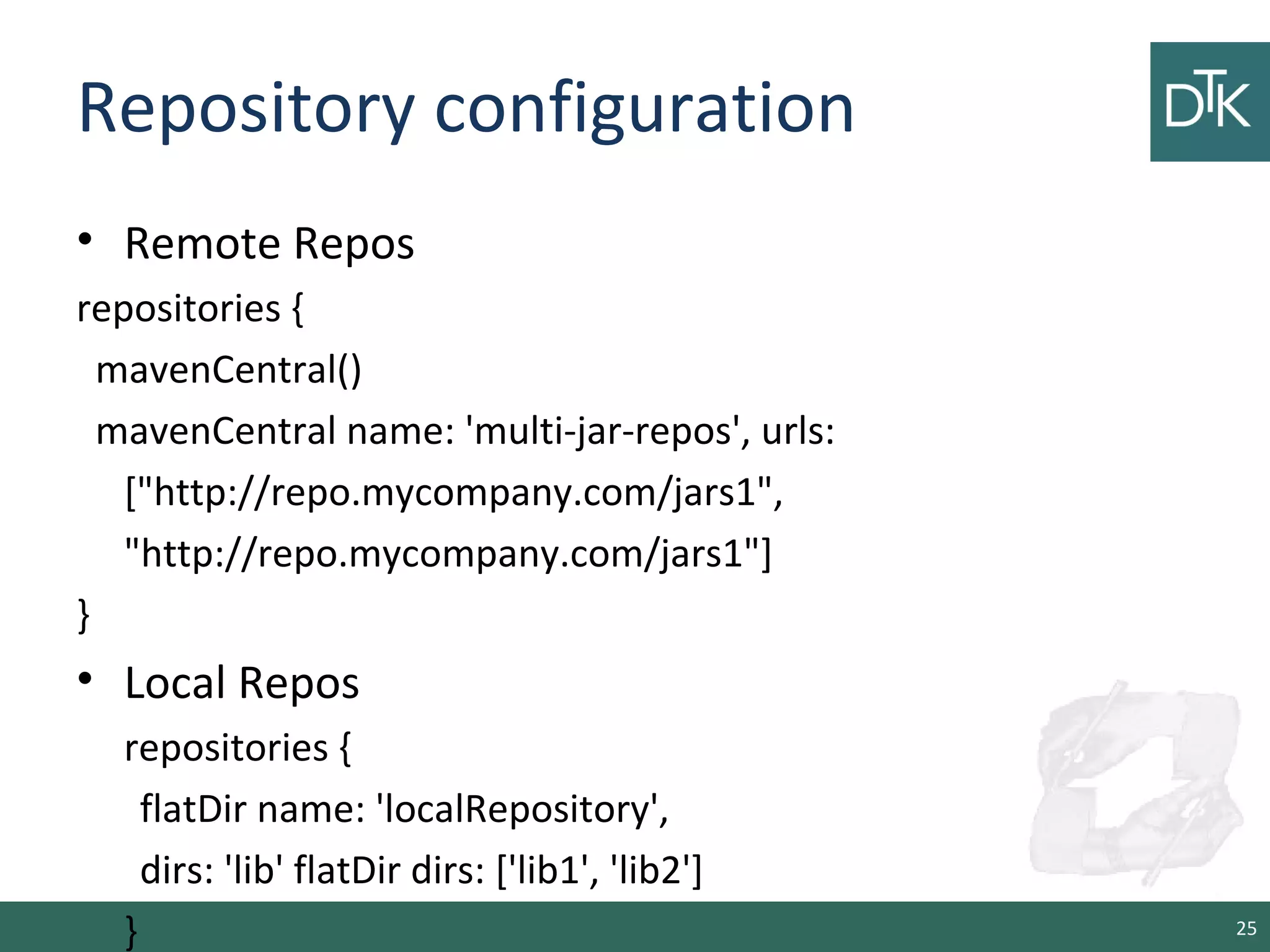 Repository configuration
• Remote Repos
repositories {
mavenCentral()
mavenCentral name: 'multi-jar-repos', urls:
["http://repo.mycompany.com/jars1",
"http://repo.mycompany.com/jars1"]
}
• Local Repos
repositories {
flatDir name: 'localRepository',
dirs: 'lib' flatDir dirs: ['lib1', 'lib2']
} 25
 