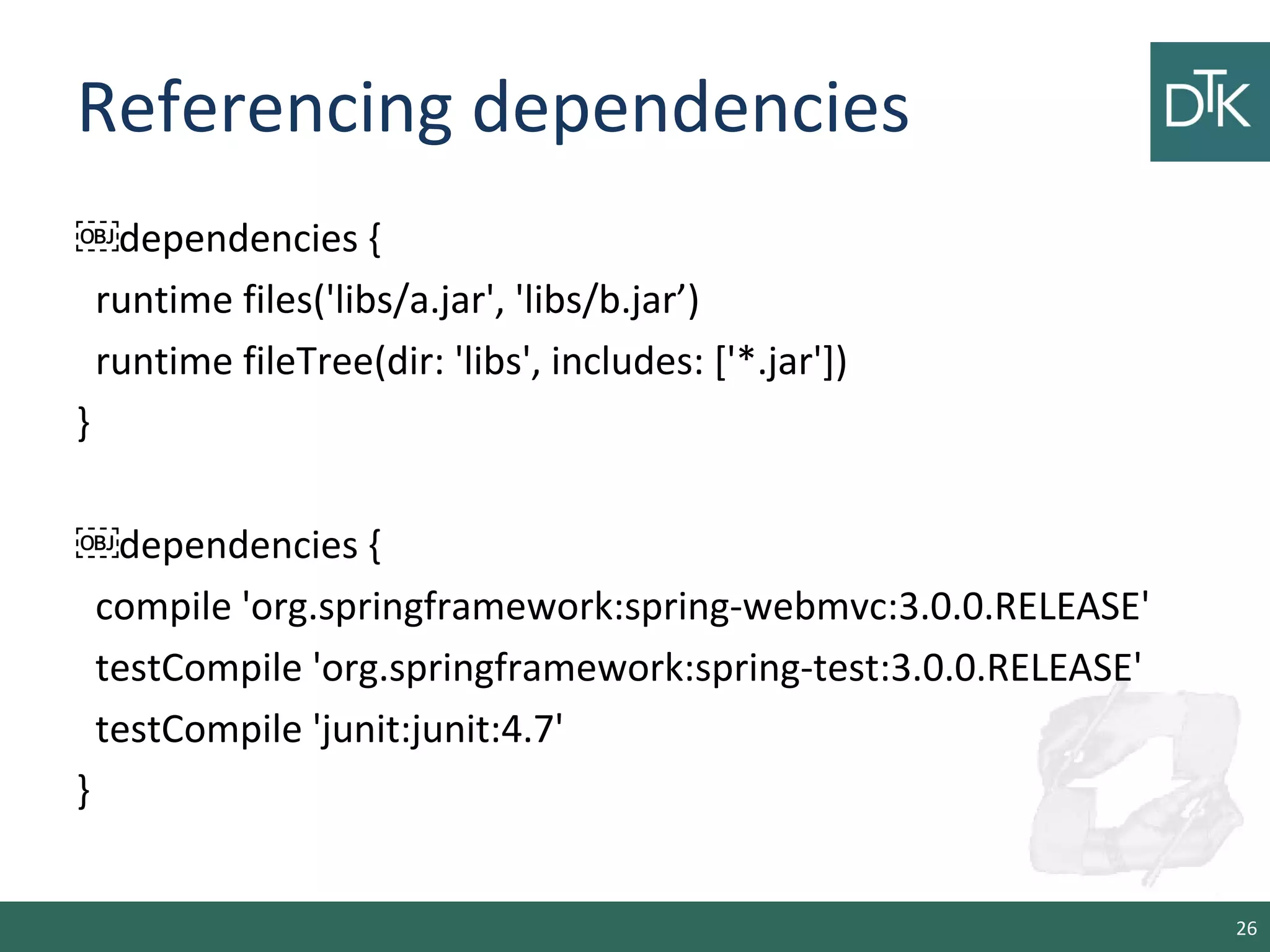 Referencing dependencies
￼dependencies {
runtime files('libs/a.jar', 'libs/b.jar’)
runtime fileTree(dir: 'libs', includes: ['*.jar'])
}
￼dependencies {
compile 'org.springframework:spring-webmvc:3.0.0.RELEASE'
testCompile 'org.springframework:spring-test:3.0.0.RELEASE'
testCompile 'junit:junit:4.7'
}
26
 