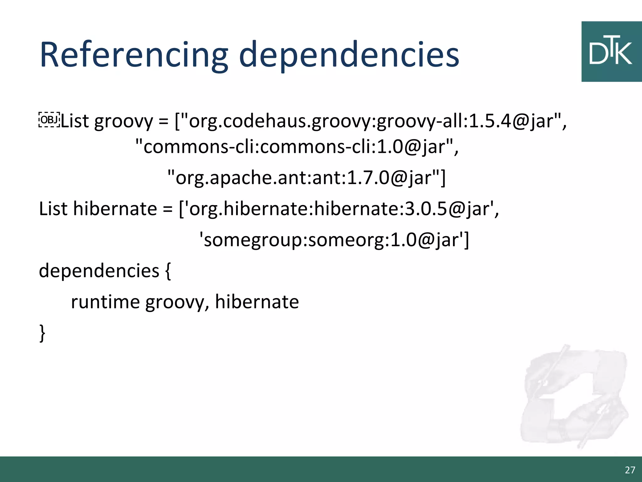 Referencing dependencies
￼List groovy = ["org.codehaus.groovy:groovy-all:1.5.4@jar",
"commons-cli:commons-cli:1.0@jar",
"org.apache.ant:ant:1.7.0@jar"]
List hibernate = ['org.hibernate:hibernate:3.0.5@jar',
'somegroup:someorg:1.0@jar']
dependencies {
runtime groovy, hibernate
}
27
 