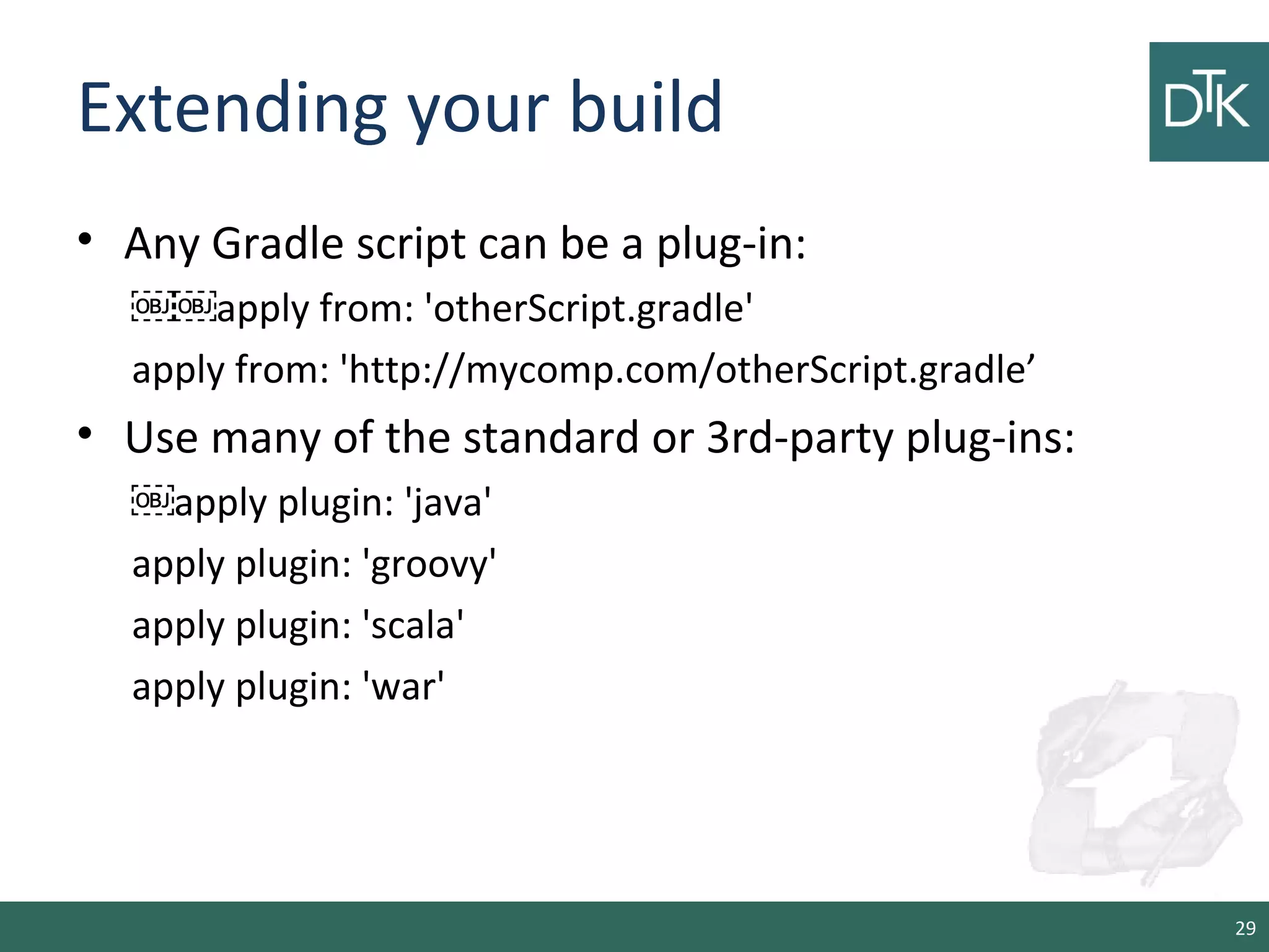 Extending your build
• Any Gradle script can be a plug-in:
￼￼apply from: 'otherScript.gradle'
apply from: 'http://mycomp.com/otherScript.gradle’
• Use many of the standard or 3rd-party plug-ins:
￼apply plugin: 'java'
apply plugin: 'groovy'
apply plugin: 'scala'
apply plugin: 'war'
29
 