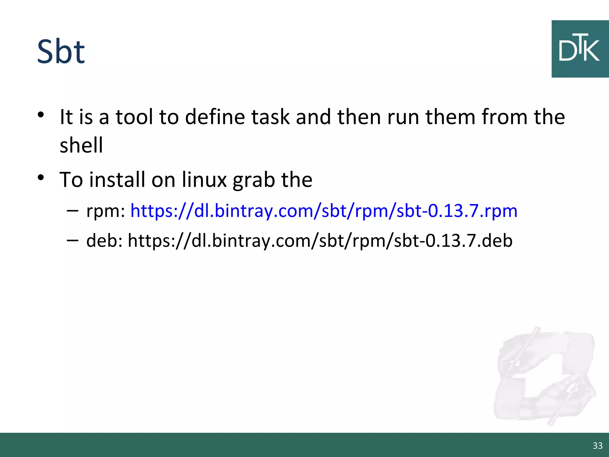 Sbt
• It is a tool to define task and then run them from the
shell
• To install on linux grab the
– rpm: https://dl.bintray.com/sbt/rpm/sbt-0.13.7.rpm
– deb: https://dl.bintray.com/sbt/rpm/sbt-0.13.7.deb
33
 