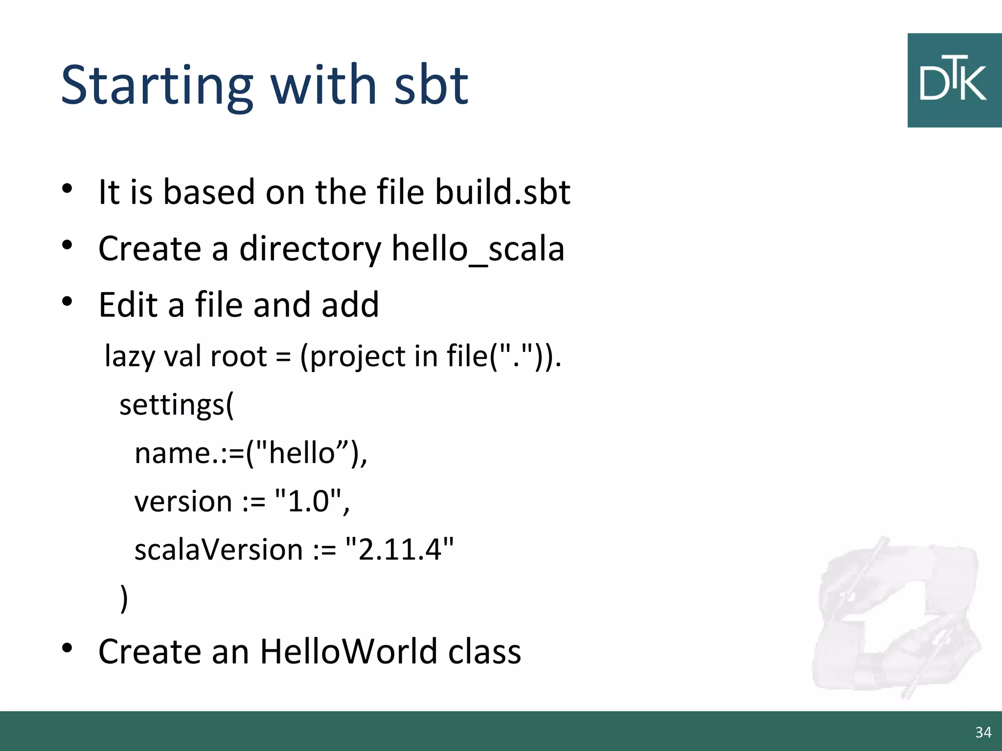 Starting with sbt
• It is based on the file build.sbt
• Create a directory hello_scala
• Edit a file and add
lazy val root = (project in file(".")).
settings(
name.:=("hello”),
version := "1.0",
scalaVersion := "2.11.4"
)
• Create an HelloWorld class
34
 