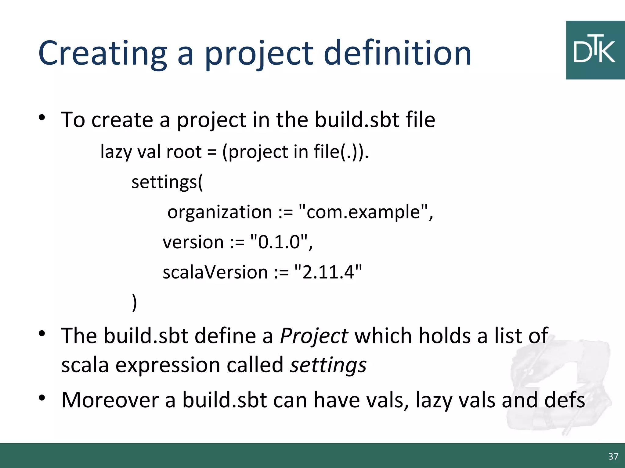 Creating a project definition
• To create a project in the build.sbt file
lazy val root = (project in file(.)).
settings(
organization := "com.example",
version := "0.1.0",
scalaVersion := "2.11.4"
)
• The build.sbt define a Project which holds a list of
scala expression called settings
• Moreover a build.sbt can have vals, lazy vals and defs
37
 