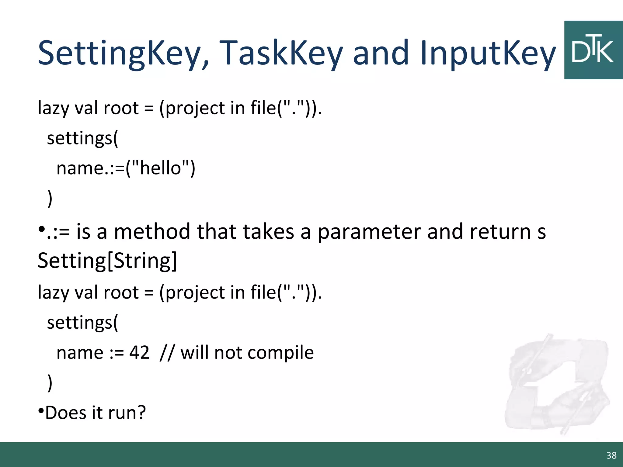 SettingKey, TaskKey and InputKey
lazy val root = (project in file(".")).
settings(
name.:=("hello")
)
•.:= is a method that takes a parameter and return s
Setting[String]
lazy val root = (project in file(".")).
settings(
name := 42 // will not compile
)
•Does it run?
38
 