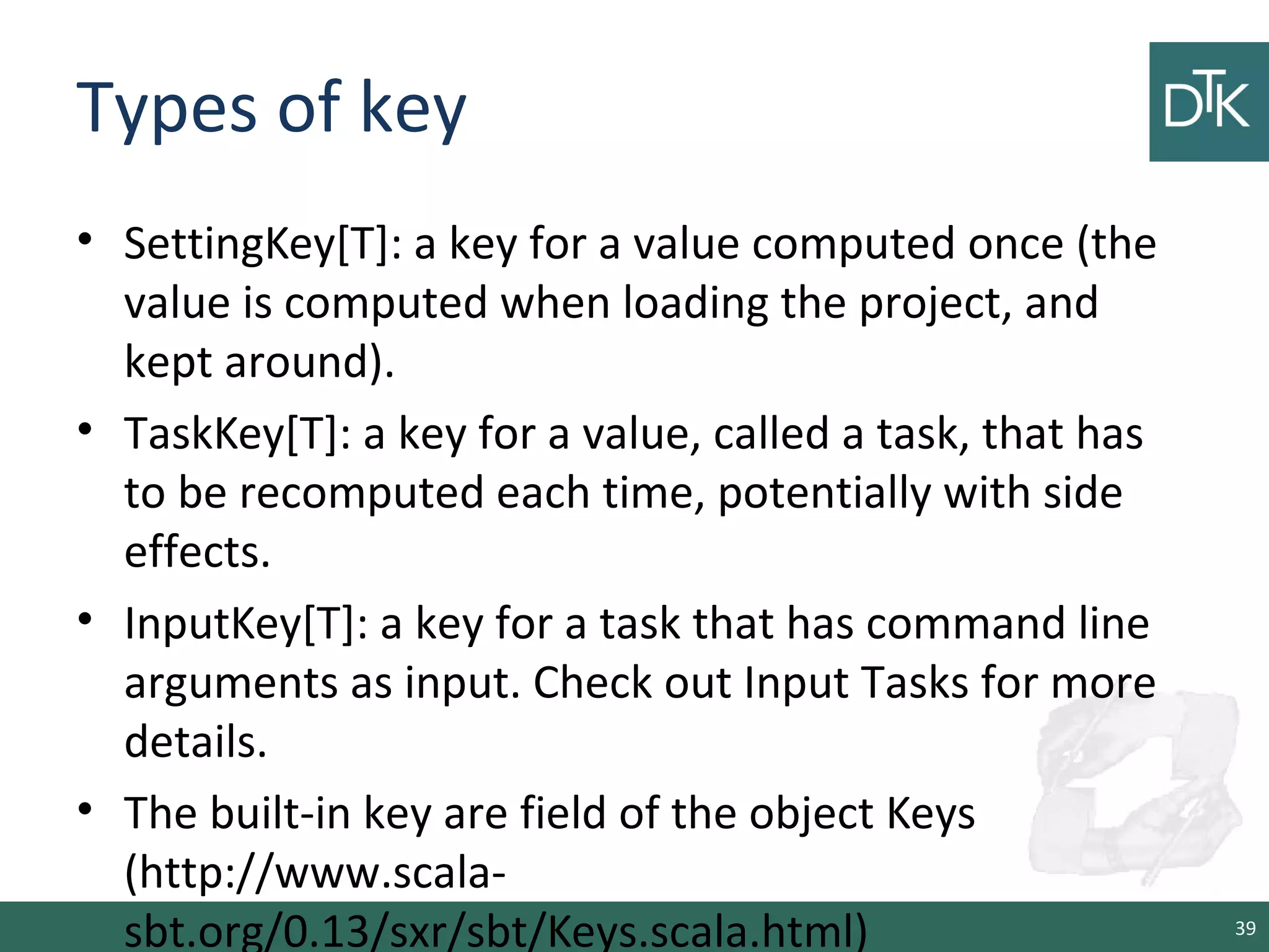 Types of key
• SettingKey[T]: a key for a value computed once (the
value is computed when loading the project, and
kept around).
• TaskKey[T]: a key for a value, called a task, that has
to be recomputed each time, potentially with side
effects.
• InputKey[T]: a key for a task that has command line
arguments as input. Check out Input Tasks for more
details.
• The built-in key are field of the object Keys
(http://www.scala-
sbt.org/0.13/sxr/sbt/Keys.scala.html) 39
 