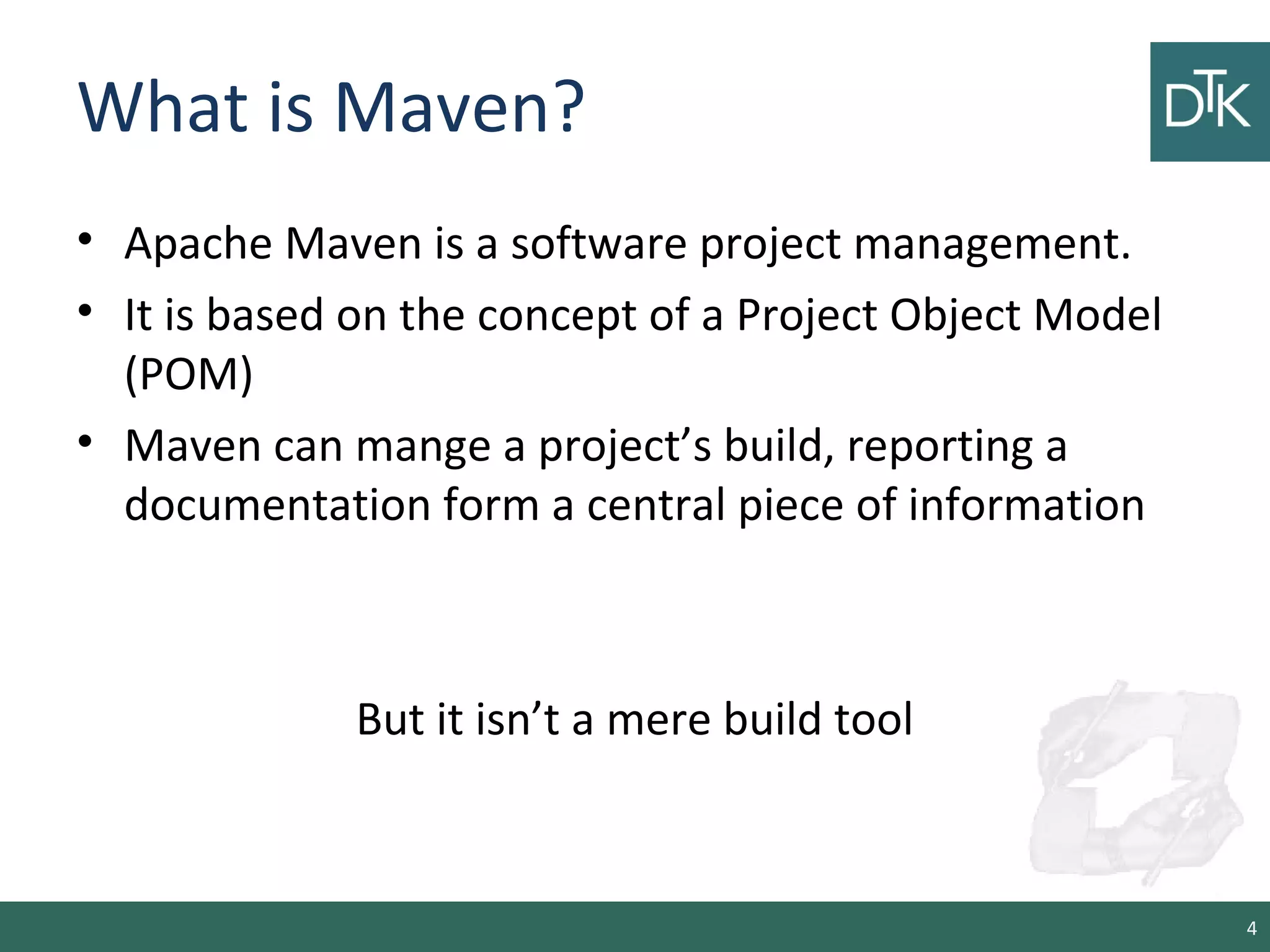 What is Maven?
• Apache Maven is a software project management.
• It is based on the concept of a Project Object Model
(POM)
• Maven can mange a project’s build, reporting a
documentation form a central piece of information
But it isn’t a mere build tool
4
 