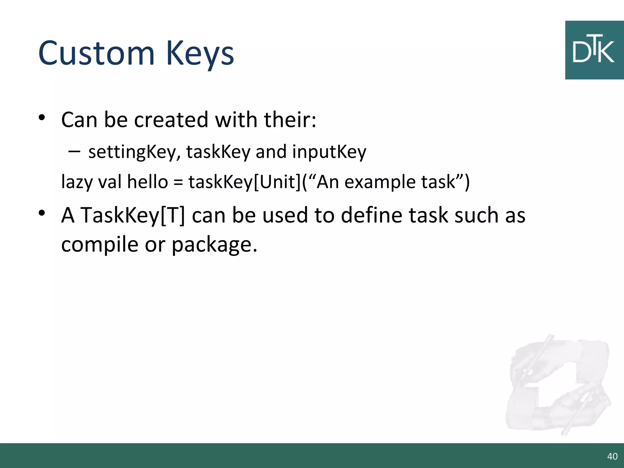 Custom Keys
• Can be created with their:
– settingKey, taskKey and inputKey
lazy val hello = taskKey[Unit](“An example task”)
• A TaskKey[T] can be used to define task such as
compile or package.
40
 