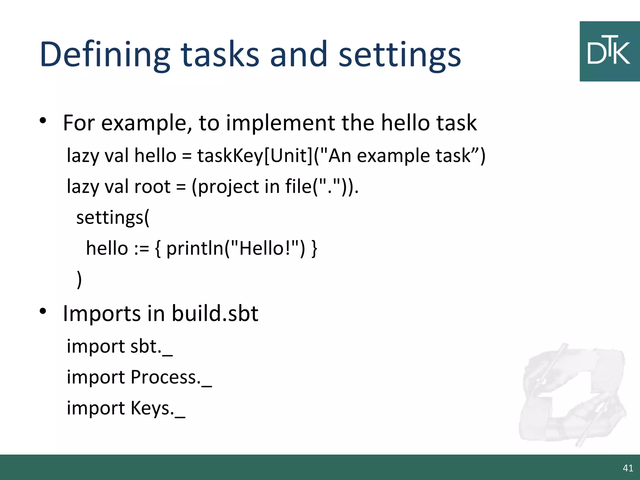 Defining tasks and settings
• For example, to implement the hello task
lazy val hello = taskKey[Unit]("An example task”)
lazy val root = (project in file(".")).
settings(
hello := { println("Hello!") }
)
• Imports in build.sbt
import sbt._
import Process._
import Keys._
41
 