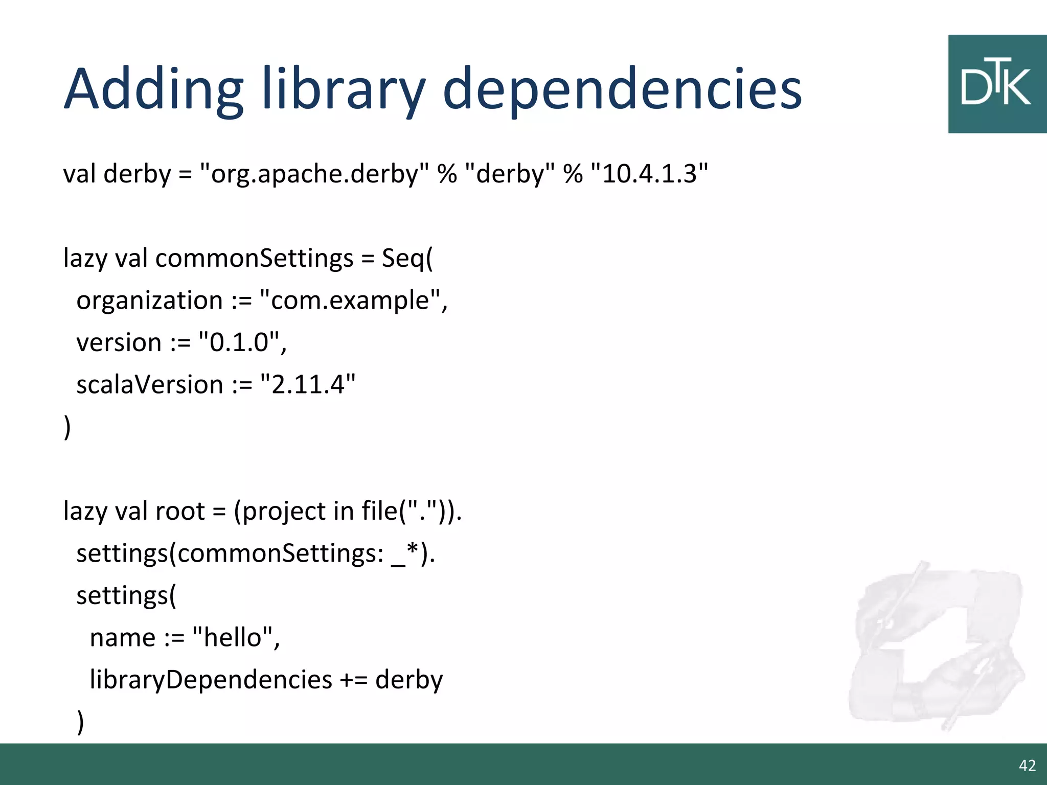 Adding library dependencies
val derby = "org.apache.derby" % "derby" % "10.4.1.3"
lazy val commonSettings = Seq(
organization := "com.example",
version := "0.1.0",
scalaVersion := "2.11.4"
)
lazy val root = (project in file(".")).
settings(commonSettings: _*).
settings(
name := "hello",
libraryDependencies += derby
)
42
 
