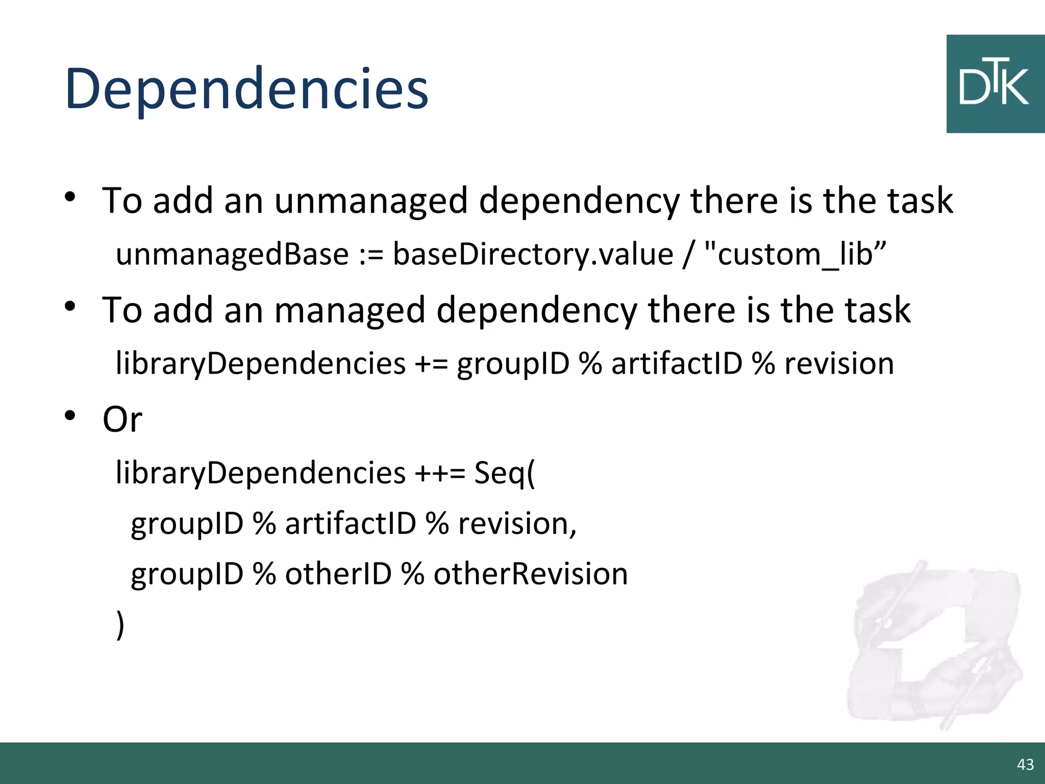 Dependencies
• To add an unmanaged dependency there is the task
unmanagedBase := baseDirectory.value / "custom_lib”
• To add an managed dependency there is the task
libraryDependencies += groupID % artifactID % revision
• Or
libraryDependencies ++= Seq(
groupID % artifactID % revision,
groupID % otherID % otherRevision
)
43
 