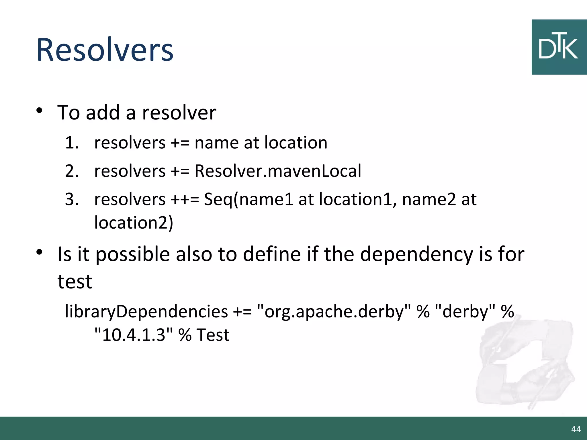 Resolvers
• To add a resolver
1. resolvers += name at location
2. resolvers += Resolver.mavenLocal
3. resolvers ++= Seq(name1 at location1, name2 at
location2)
• Is it possible also to define if the dependency is for
test
libraryDependencies += "org.apache.derby" % "derby" %
"10.4.1.3" % Test
44
 