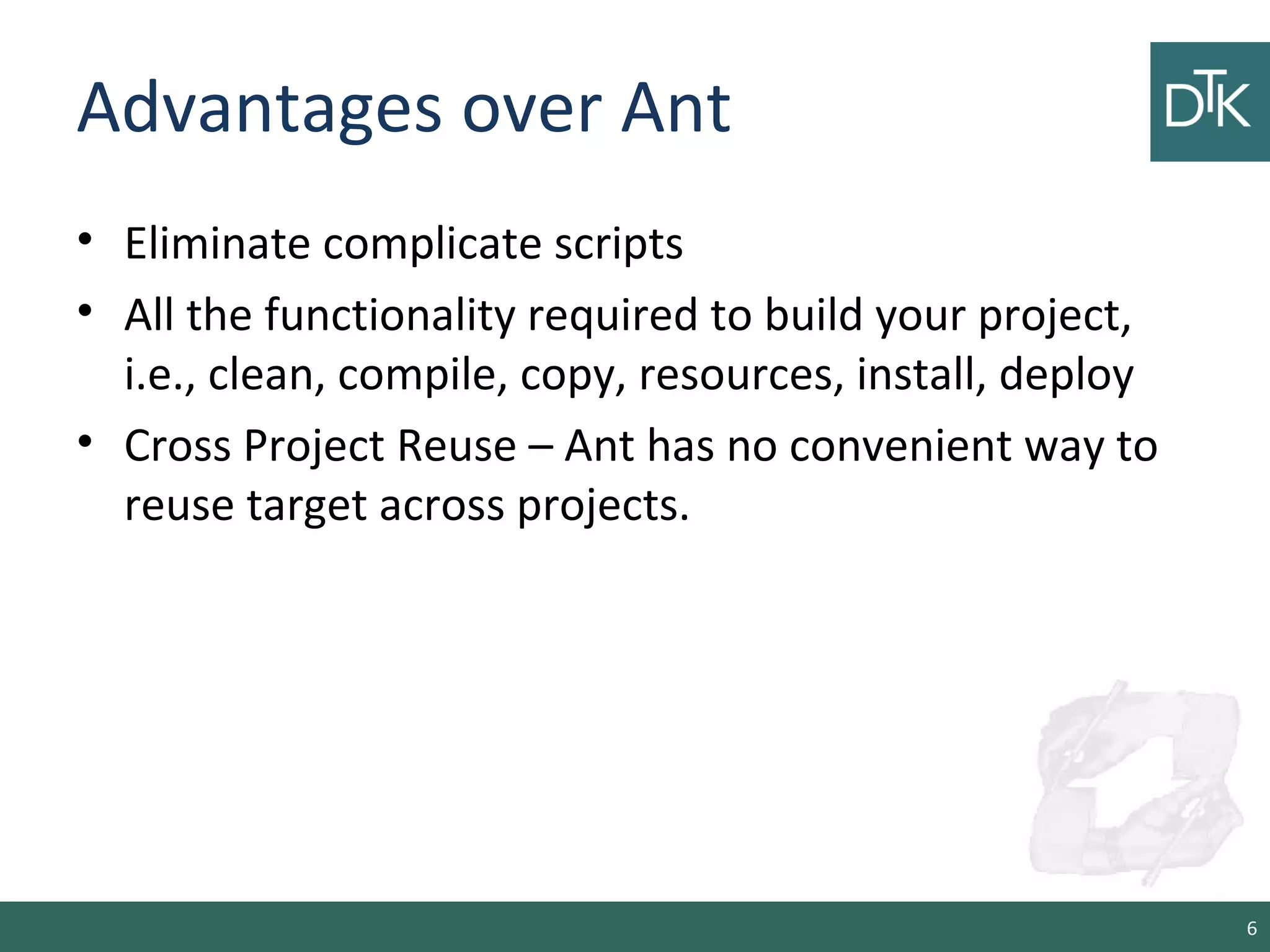 Advantages over Ant
• Eliminate complicate scripts
• All the functionality required to build your project,
i.e., clean, compile, copy, resources, install, deploy
• Cross Project Reuse – Ant has no convenient way to
reuse target across projects.
6
 