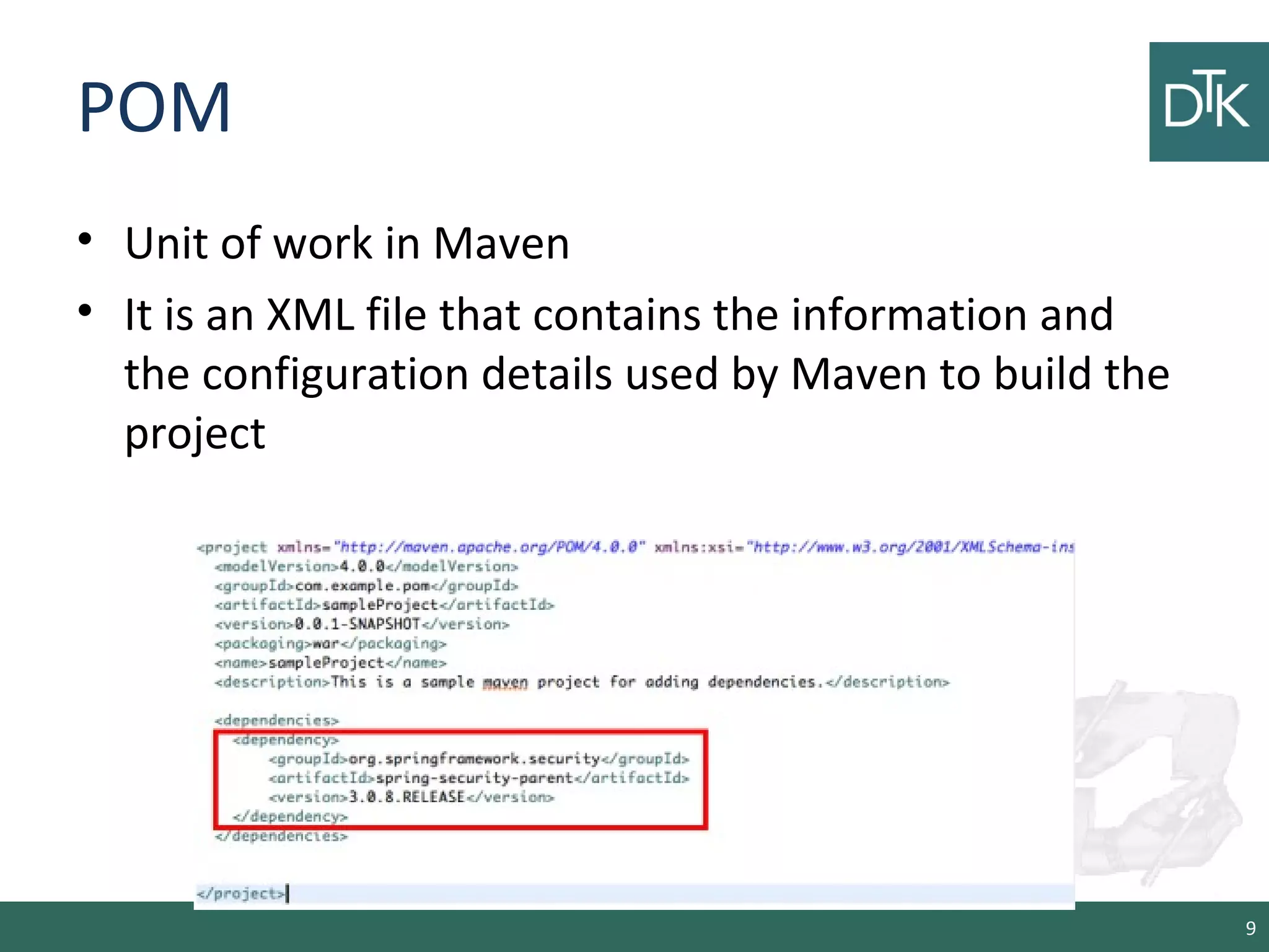 POM
• Unit of work in Maven
• It is an XML file that contains the information and
the configuration details used by Maven to build the
project
9
 