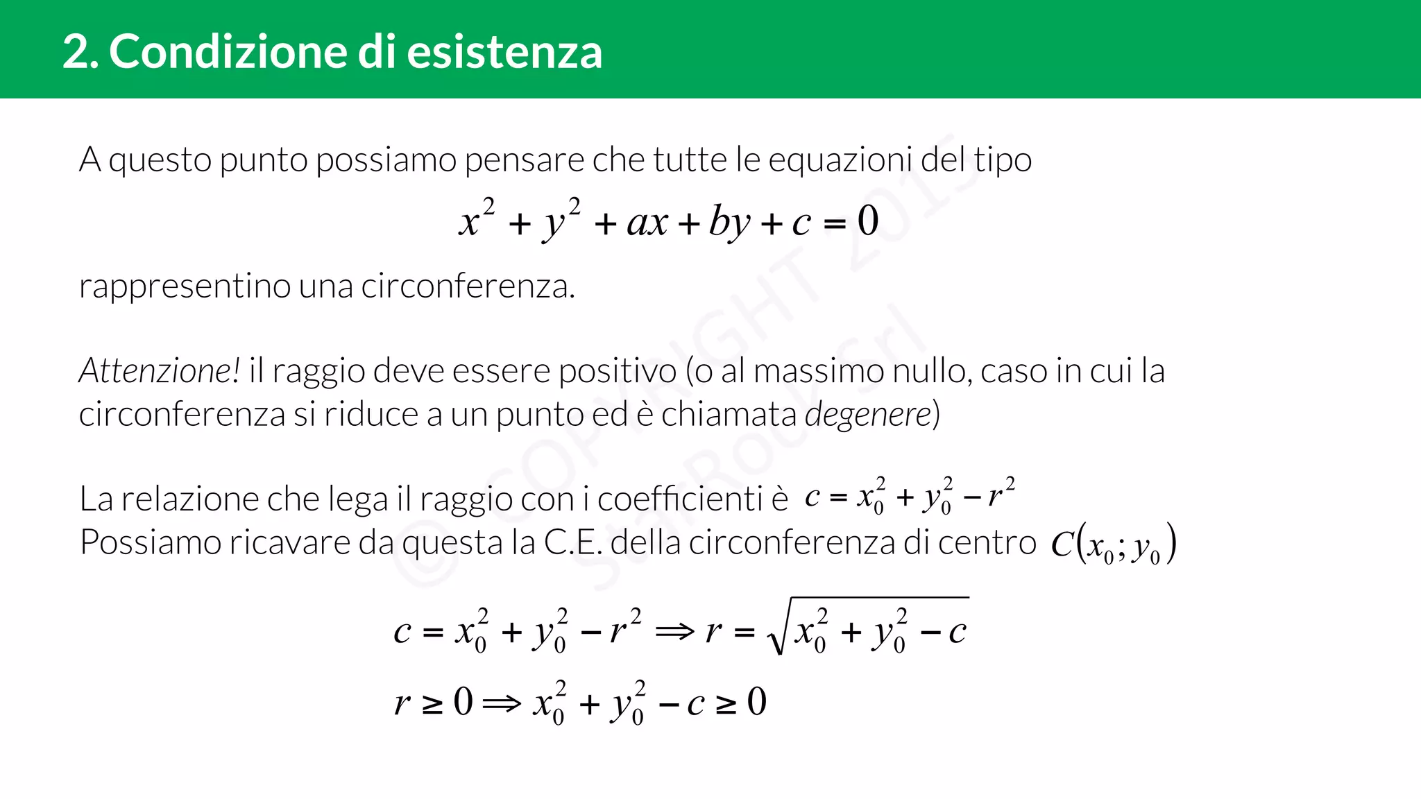 A questo punto possiamo pensare che tutte le equazioni del tipo
rappresentino una circonferenza.
Attenzione! il raggio deve essere positivo (o al massimo nullo, caso in cui la
circonferenza si riduce a un punto ed è chiamata degenere)
La relazione che lega il raggio con i coefﬁcienti è
Possiamo ricavare da questa la C.E. della circonferenza di centro
2. Condizione di esistenza
022
=++++ cbyaxyx
22
0
2
0 ryxc −+=
00 2
0
2
0
2
0
2
0
22
0
2
0
≥−+⇒≥
−+=⇒−+=
cyxr
cyxrryxc
( )00; yxC
 