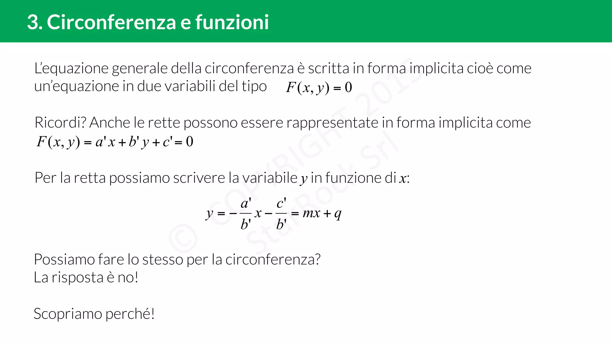 L’equazione generale della circonferenza è scritta in forma implicita cioè come
un’equazione in due variabili del tipo
Ricordi? Anche le rette possono essere rappresentate in forma implicita come
Per la retta possiamo scrivere la variabile y in funzione di x:
3. Circonferenza e funzioni
0),( =yxF
0'''),( =++= cybxayxF
qmx
b
c
x
b
a
y +=−−=
'
'
'
'
Possiamo fare lo stesso per la circonferenza?
La risposta è no!
Scopriamo perché!
 